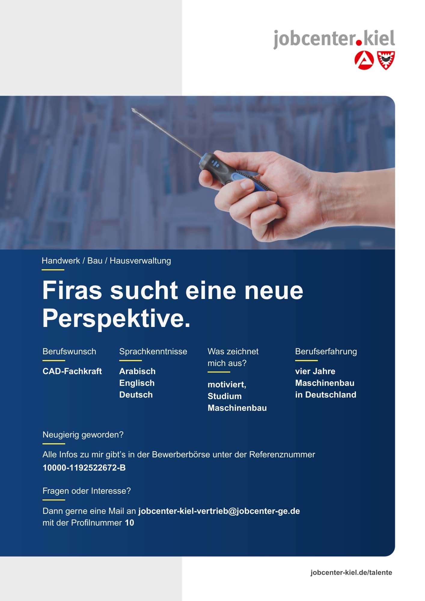 Voransicht eines Talentprofils des Jobcenters Kiel. Oben rechts das Logo des Jobcenters Kiel. Darunter eine Fotografie einer Hand mit Schraubenzieher. In der Bildmitte Text: ‚Firas sucht eine neue Perspektive.‘ Es folgen Angaben zu Berufswunsch (CAD-Fachkraft), Sprachkenntnissen (Arabisch, Englisch, Deutsch), Was zeichnet mich aus? (motiviert, Studium Maschinenbau), sowie Berufserfahrung (vier Jahre Maschinenbau in Deutschland). Unten Kontaktinformationen zum Jobcenter Kiel mit E-Mail-Adresse (jobcenter-kiel-vertrieb@jobcenter-ge.de), Profilnummer (10) und die Referenznummer (10000-1192522672-B) für die Bewerberbörse der Agentur für Arbeit. Mit Klick auf diese Voransicht erscheint das Profil als PDF mit denselben Informationen.