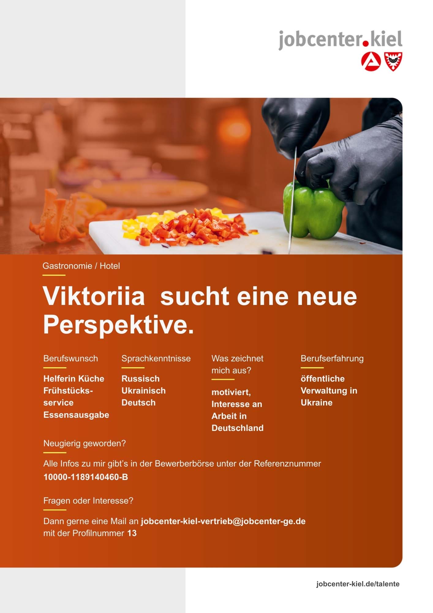 Voransicht eines Talentprofils des Jobcenters Kiel. Oben rechts das Logo des Jobcenters Kiel. Darunter eine Fotografie von Händen mit schwarzen Handschuhen, die Paprika schneiden. In der Bildmitte Text: ‚Viktoriia sucht eine neue Perspektive.‘ Es folgen Angaben zu Berufswunsch (Helferin Küche, Frühstücksservice, Essensausgabe), Sprachkenntnissen (Russisch, Ukrainisch, Deutsch), Was zeichnet mich aus? (motiviert, Interesse an Arbeit in Deutschland), sowie Berufserfahrung (öffentliche Verwaltung in Ukraine). Unten Kontaktinformationen zum Jobcenter Kiel mit E-Mail-Adresse (jobcenter-kiel-vertrieb@jobcenter-ge.de), Profilnummer (13) und die Referenznummer (10000-1189140460-B) für die Bewerberbörse der Agentur für Arbeit. Mit Klick auf diese Voransicht erscheint das Profil als PDF mit denselben Informationen.