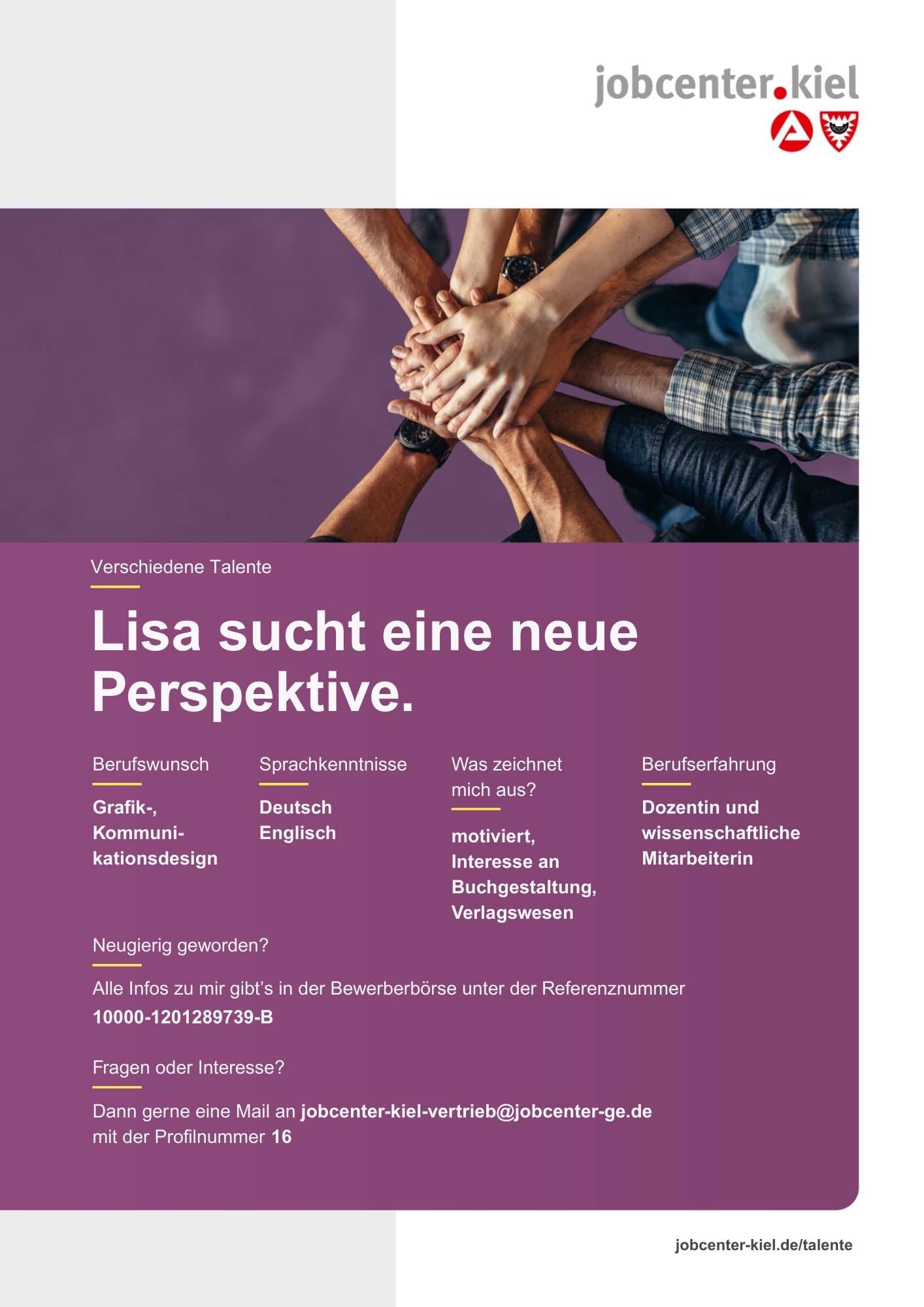 Voransicht eines Talentprofils des Jobcenters Kiel. Oben rechts das Logo des Jobcenters Kiel. Darunter eine Fotografie mehrerer Hände, die sich in der Mitte übereinanderlegen. In der Bildmitte Text: ‚Lisa sucht eine neue Perspektive.‘ Es folgen Angaben zu Berufswunsch (Grafik-, Kommunikationsdesign), Sprachkenntnissen (Deutsch, Englisch), Was zeichnet mich aus? (motiviert, Interesse an Buchgestaltung, Verlagswesen), sowie Berufserfahrung (Dozentin und wissenschaftliche Mitarbeiterin). Unten Kontaktinformationen zum Jobcenter Kiel mit E-Mail-Adresse (jobcenter-kiel-vertrieb@jobcenter-ge.de), Profilnummer (16) und die Referenznummer (10000-1201289739-B) für die Bewerberbörse der Agentur für Arbeit. Mit Klick auf diese Voransicht erscheint das Profil als PDF mit denselben Informationen.