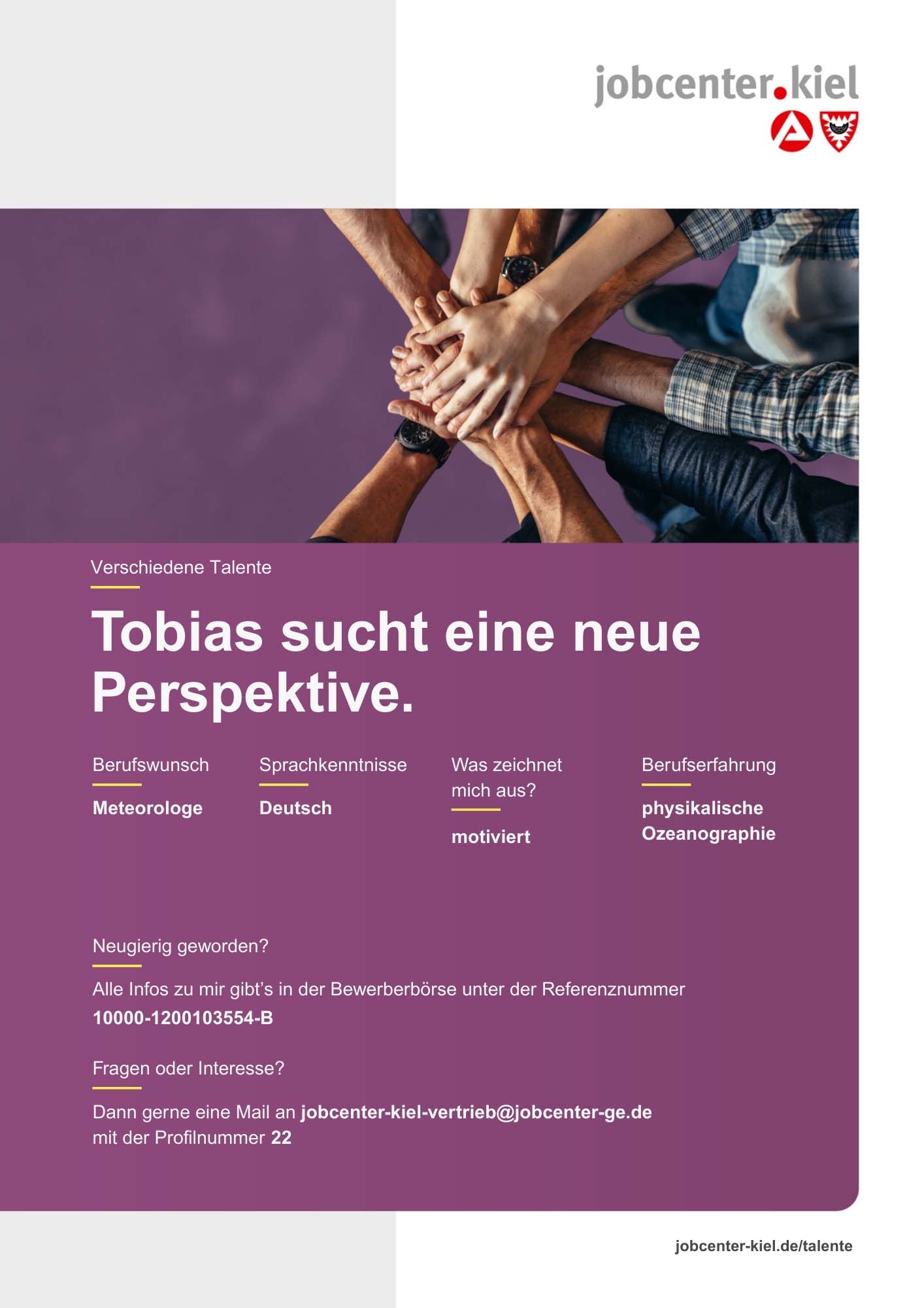 Voransicht eines Talentprofils des Jobcenters Kiel. Oben rechts das Logo des Jobcenters Kiel. Darunter eine Fotografie von mehreren übereinandergelegten Händen. In der Bildmitte Text: ‚Tobias sucht eine neue Perspektive.‘ Es folgen Angaben zu Berufswunsch (Meteorologe), Sprachkenntnissen (Deutsch), Was zeichnet mich aus? (motiviert), sowie Berufserfahrung (physikalische Ozeanographie). Unten Kontaktinformationen zum Jobcenter Kiel mit E-Mail-Adresse (jobcenter-kiel-vertrieb@jobcenter-ge.de), Profilnummer (22) und die Referenznummer (10000-1200103554-B) für die Bewerberbörse der Agentur für Arbeit. Mit Klick auf diese Voransicht erscheint das Profil als PDF mit denselben Informationen.