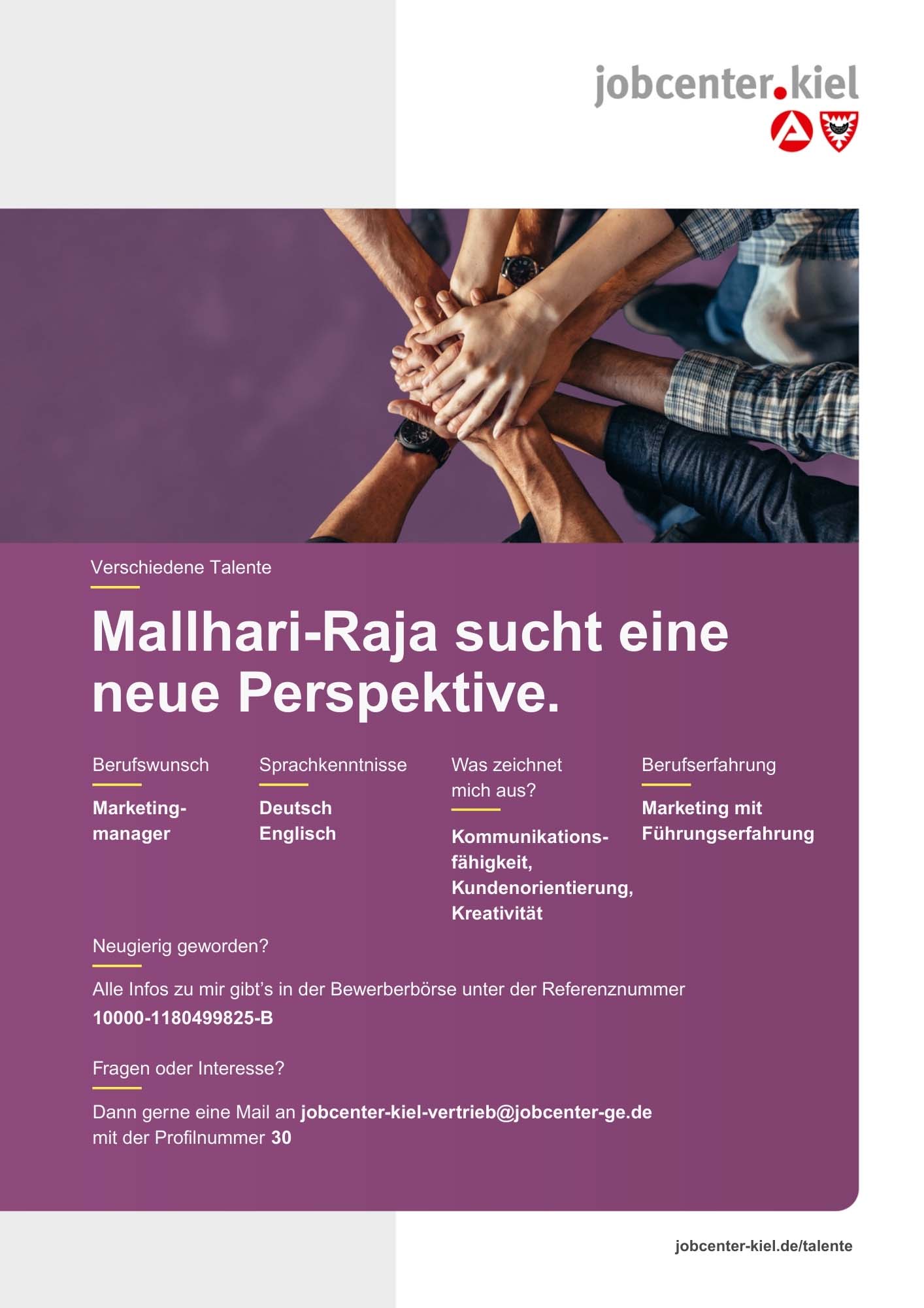 Voransicht eines Talentprofils des Jobcenters Kiel. Oben rechts das Logo des Jobcenters Kiel. Darunter eine Fotografie von mehreren Händen, die sich übereinander legen. In der Bildmitte Text: Mallhari-Raja sucht eine neue Perspektive. Es folgen Angaben zu Berufswunsch (Marketingmanager), Sprachkenntnissen (Deutsch, Englisch), Was zeichnet mich aus? (Kommunikationsfähigkeit, Kundenorientierung, Kreativität), sowie Berufserfahrung (Marketing mit Führungserfahrung). Unten Kontaktinformationen zum Jobcenter Kiel mit E-Mail-Adresse (jobcenter-kiel-vertrieb@jobcenter-ge.de), Profilnummer (30) und die Referenznummer (10000-1180499825-B) für die Bewerberbörse der Agentur für Arbeit. Mit Klick auf diese Voransicht erscheint das Profil als PDF mit den selben Informationen.