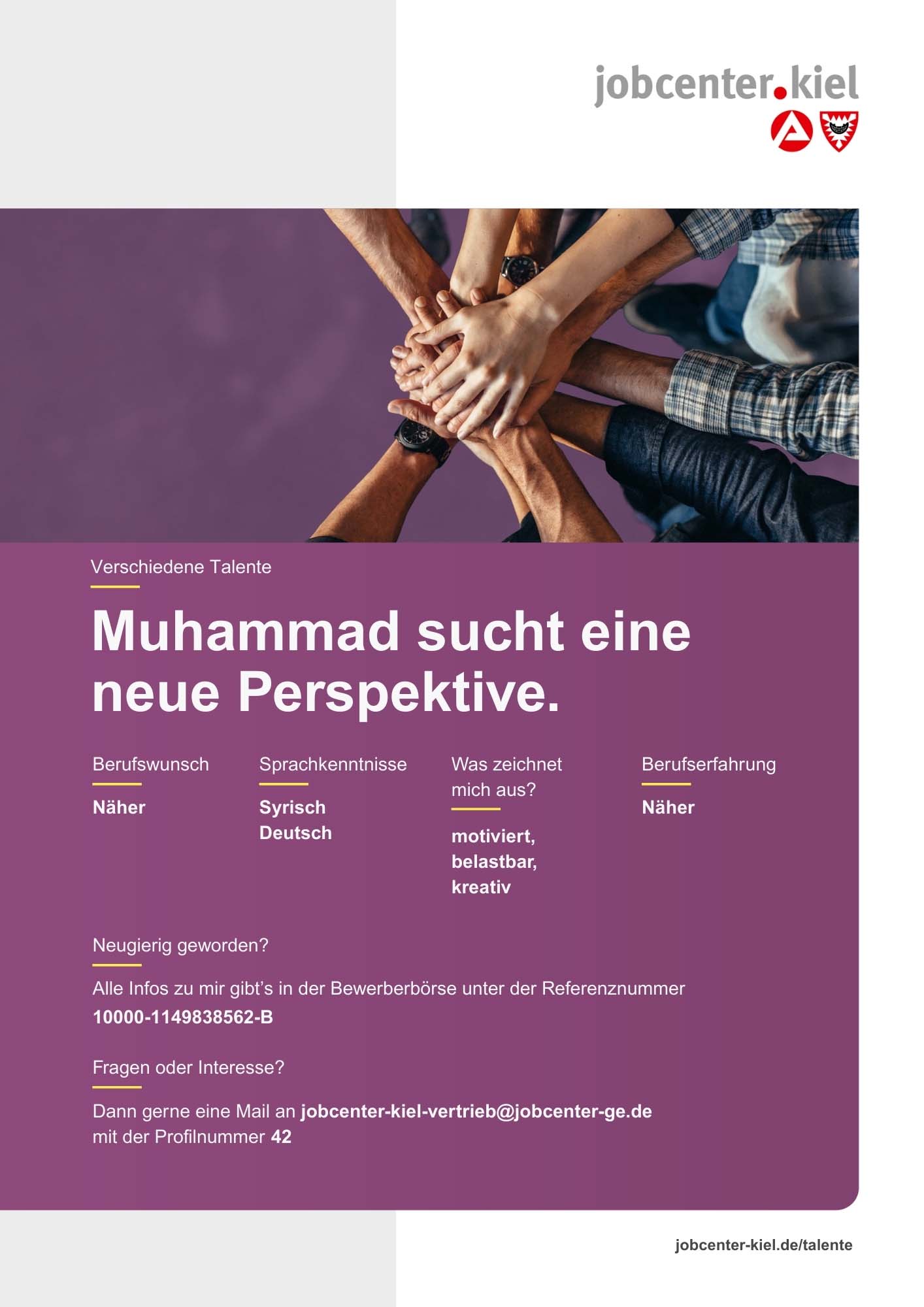 Voransicht eines Talentprofils des Jobcenters Kiel. Oben rechts das Logo des Jobcenters Kiel. Darunter eine Fotografie von mehreren Händen, die sich übereinander legen. In der Bildmitte Text: ‚Muhammad sucht eine neue Perspektive.‘ Es folgen Angaben zu Berufswunsch (Näher), Sprachkenntnissen (Syrisch, Deutsch), Was zeichnet mich aus? (motiviert, belastbar, kreativ), sowie Berufserfahrung (Näher). Unten Kontaktinformationen zum Jobcenter Kiel mit E-Mail-Adresse (jobcenter-kiel-vertrieb@jobcenter-ge.de), Profilnummer (42) und die Referenznummer (10000-1149838562-B) für die Bewerberbörse der Agentur für Arbeit. Mit Klick auf diese Voransicht erscheint das Profil als PDF mit denselben Informationen.