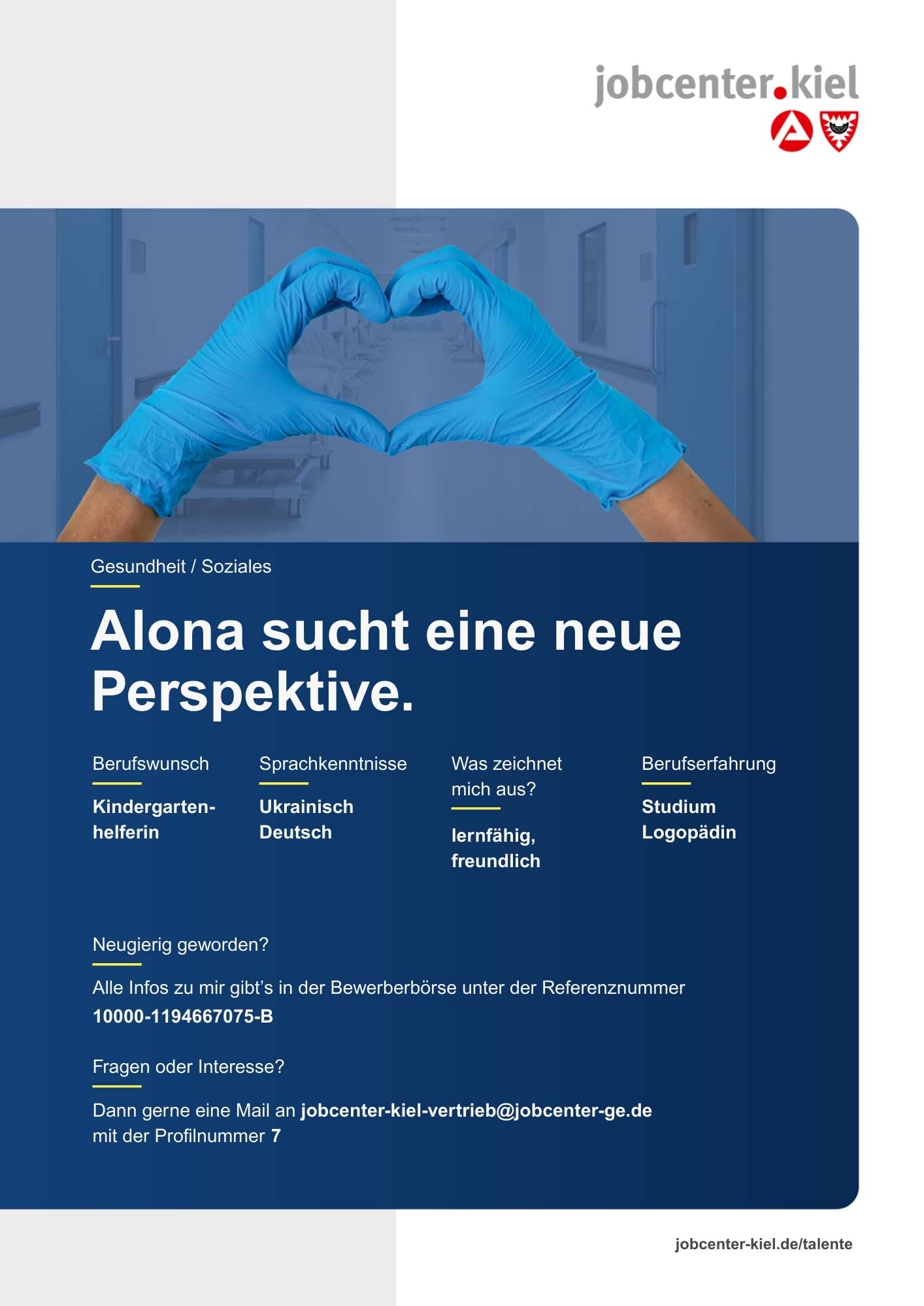 Voransicht eines Talentprofils des Jobcenters Kiel. Oben rechts das Logo des Jobcenters Kiel. Darunter eine Fotografie von zwei Händen in blauen Einmalhandschuhen, die ein Herz formen. In der Bildmitte Text: ‚Alona sucht eine neue Perspektive.‘ Es folgen Angaben zu Berufswunsch (Kindergartenhelferin), Sprachkenntnissen (Ukrainisch, Deutsch), Was zeichnet mich aus? (lernfähig, freundlich), sowie Berufserfahrung (Studium Logopädie). Unten Kontaktinformationen zum Jobcenter Kiel mit E-Mail-Adresse (jobcenter-kiel-vertrieb@jobcenter-ge.de), Profilnummer (7) und die Referenznummer (10000-1194667075-B) für die Bewerberbörse der Agentur für Arbeit. Mit Klick auf diese Voransicht erscheint das Profil als PDF mit denselben Informationen.