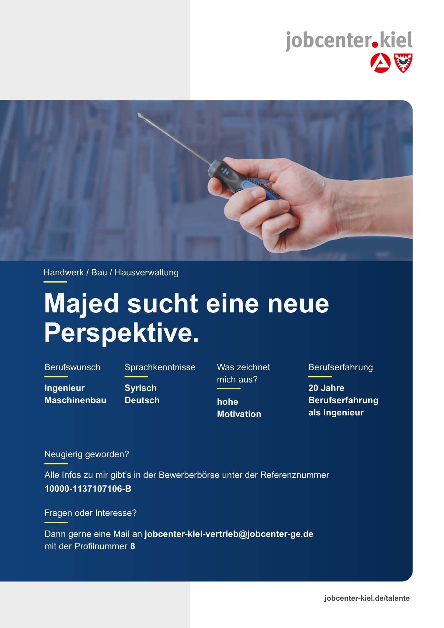 Voransicht eines Talentprofils des Jobcenters Kiel. Oben rechts das Logo des Jobcenters Kiel. Darunter eine Fotografie einer Hand mit Schraubenzieher vor Werkstatt-Hintergrund. In der Bildmitte Text: ‚Majed sucht eine neue Perspektive.‘ Es folgen Angaben zu Berufswunsch (Ingenieur Maschinenbau), Sprachkenntnissen (Syrisch, Deutsch), Was zeichnet mich aus? (hohe Motivation), sowie Berufserfahrung (20 Jahre Berufserfahrung als Ingenieur). Unten Kontaktinformationen zum Jobcenter Kiel mit E-Mail-Adresse (jobcenter-kiel-vertrieb@jobcenter-ge.de), Profilnummer (8) und die Referenznummer (10000-1137107106-B) für die Bewerberbörse der Agentur für Arbeit. Mit Klick auf diese Voransicht erscheint das Profil als PDF mit denselben Informationen.