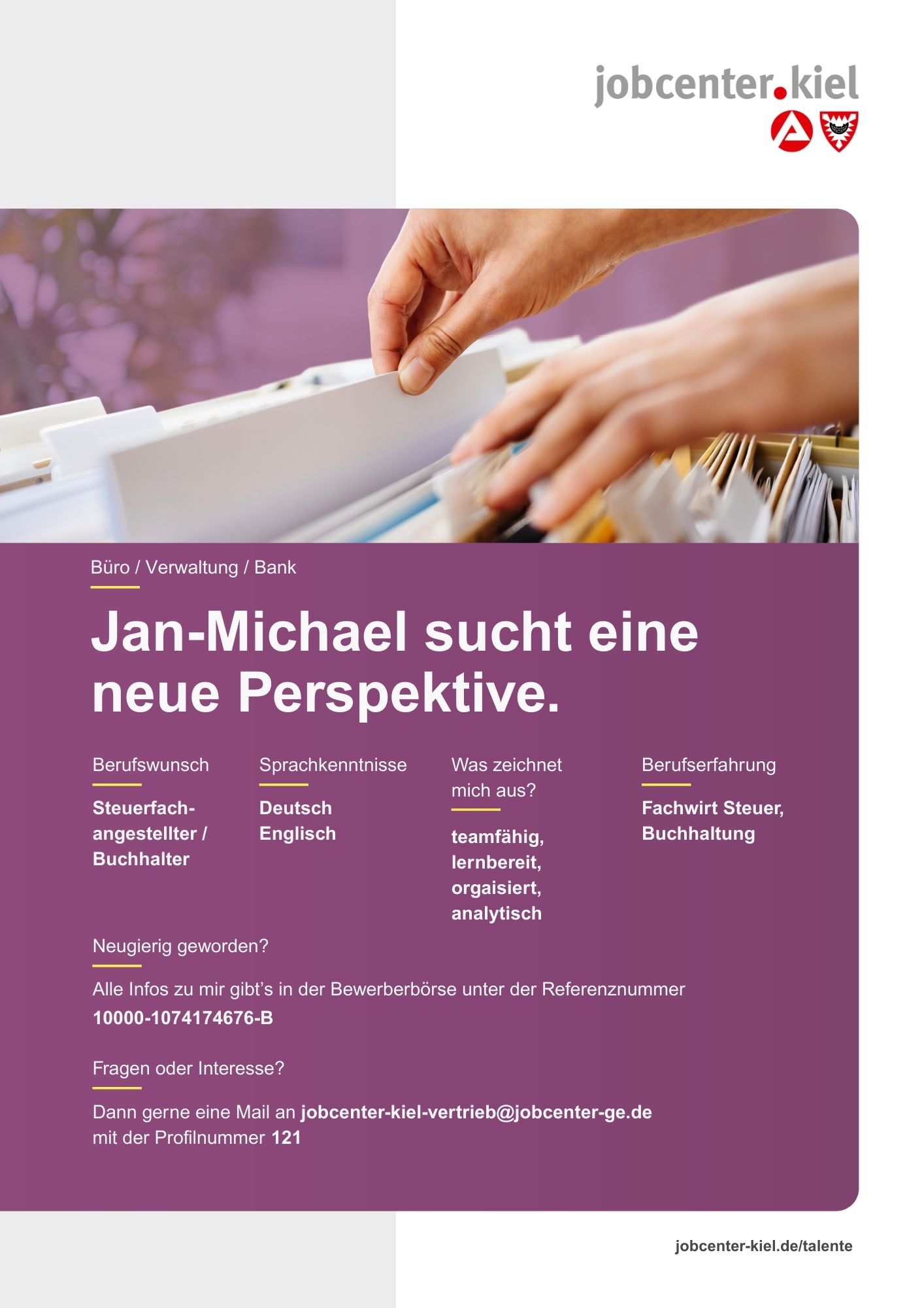 Voransicht eines Talentprofils des Jobcenters Kiel. Oben rechts das Logo des Jobcenters Kiel. Darunter eine Fotografie von Händen, die eine Hängeakte in einem Karteikasten durchblättern. In der Bildmitte Text: ‚Jan-Michael sucht eine neue Perspektive.‘ Es folgen Angaben zu Berufswunsch (Steuerfachangestellter / Buchhalter), Sprachkenntnissen (Deutsch, Englisch), Was zeichnet mich aus? (teamfähig, lernbereit, organisiert, analytisch), sowie Berufserfahrung (Fachwirt Steuer, Buchhaltung). Unten Kontaktinformationen zum Jobcenter Kiel mit E-Mail-Adresse (jobcenter-kiel-vertrieb@jobcenter-ge.de), Profilnummer (121) und die Referenznummer (10000-1074174676-B) für die Bewerberbörse der Agentur für Arbeit. Mit Klick auf diese Voransicht erscheint das Profil als PDF mit denselben Informationen.