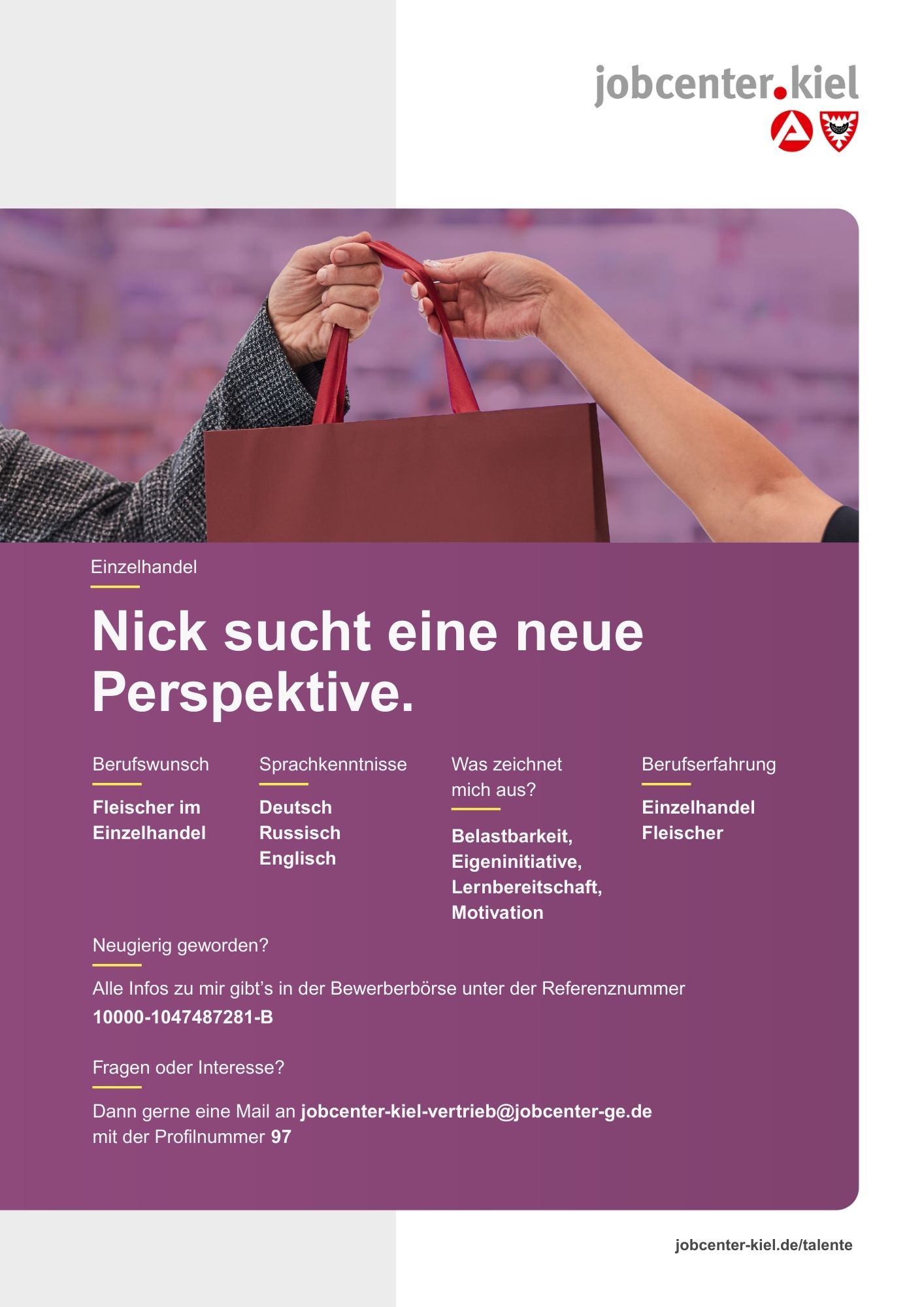 Voransicht eines Talentprofils des Jobcenters Kiel. Oben rechts das Logo des Jobcenters Kiel. Darunter eine Fotografie zweier Hände beim Austausch einer Einkaufstasche. In der Bildmitte Text: ‚Nick sucht eine neue Perspektive.‘ Es folgen Angaben zu Berufswunsch (Fleischer im Einzelhandel), Sprachkenntnissen (Deutsch, Russisch, Englisch), Was zeichnet mich aus? (Belastbarkeit, Eigeninitiative, Lernbereitschaft, Motivation), sowie Berufserfahrung (Einzelhandel, Fleischer). Unten Kontaktinformationen zum Jobcenter Kiel mit E-Mail-Adresse (jobcenter-kiel-vertrieb@jobcenter-ge.de), Profilnummer (97) und die Referenznummer (10000-1047487281-B) für die Bewerberbörse der Agentur für Arbeit. Mit Klick auf diese Voransicht erscheint das Profil als PDF mit denselben Informationen.