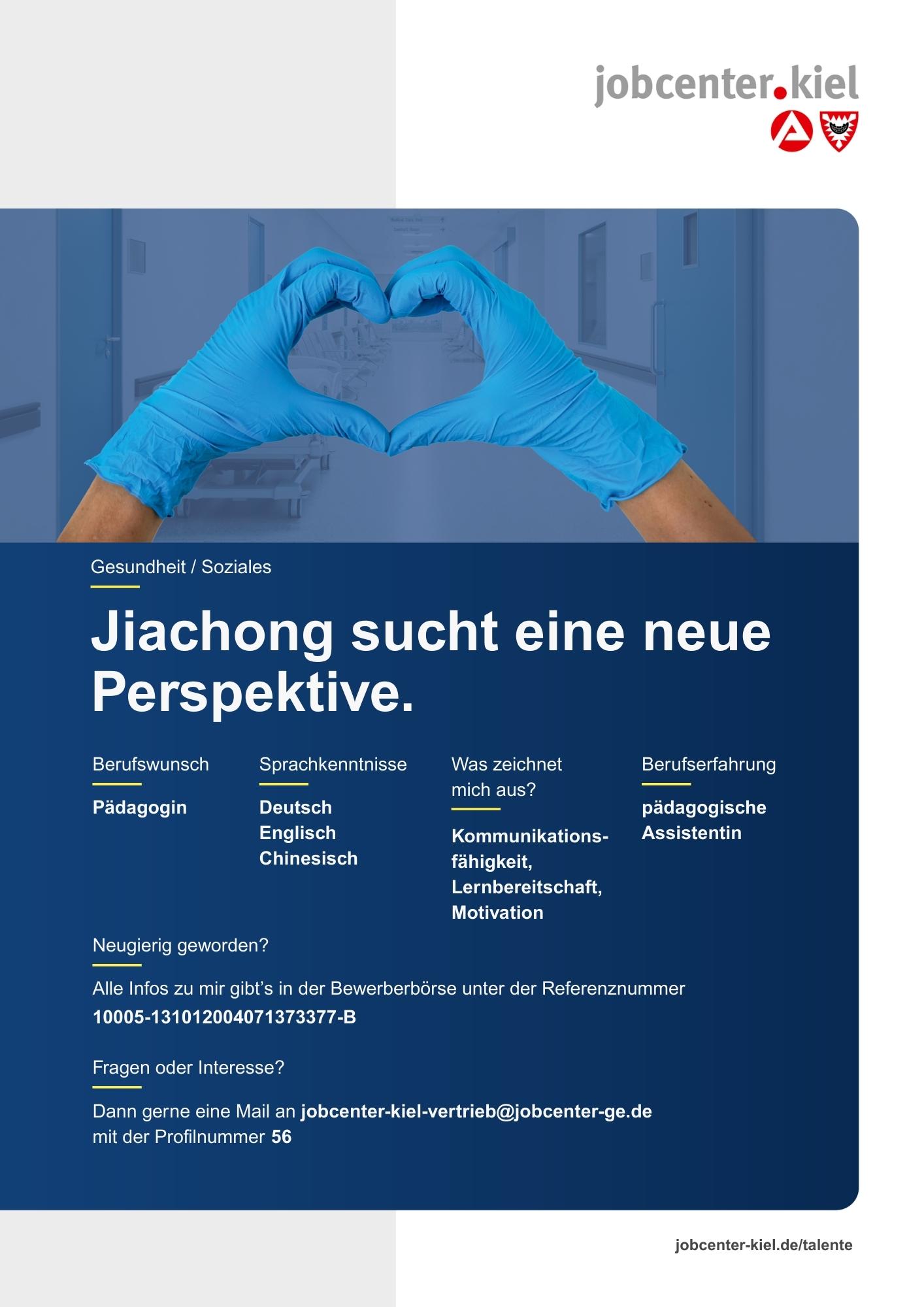 Voransicht eines Talentprofils des Jobcenter Kiel. Oben rechts das Logo des Jobcenters Kiel. Darunter eine Fotografie von Händen mit blauen Handschuhen, die ein Herz formen. In der Bildmitte Text: ‚Jiachong sucht eine neue Perspektive.‘ Es folgen Angaben zu Berufswunsch (Pädagogin), Sprachkenntnissen (Deutsch, Englisch, Chinesisch), Was zeichnet mich aus? (Kommunikationsfähigkeit, Lernbereitschaft, Motivation), sowie Berufserfahrung (pädagogische Assistentin). Unten Kontaktinformationen zum Jobcenter Kiel mit E-Mail-Adresse (jobcenter-kiel-vertrieb@jobcenter-ge.de), Profilnummer (56) und die Referenznummer (10005-13101200407137377-B) für die Bewerberbörse der Agentur für Arbeit. Mit Klick auf diese Voransicht erscheint das Profil als PDF mit denselben Informationen.