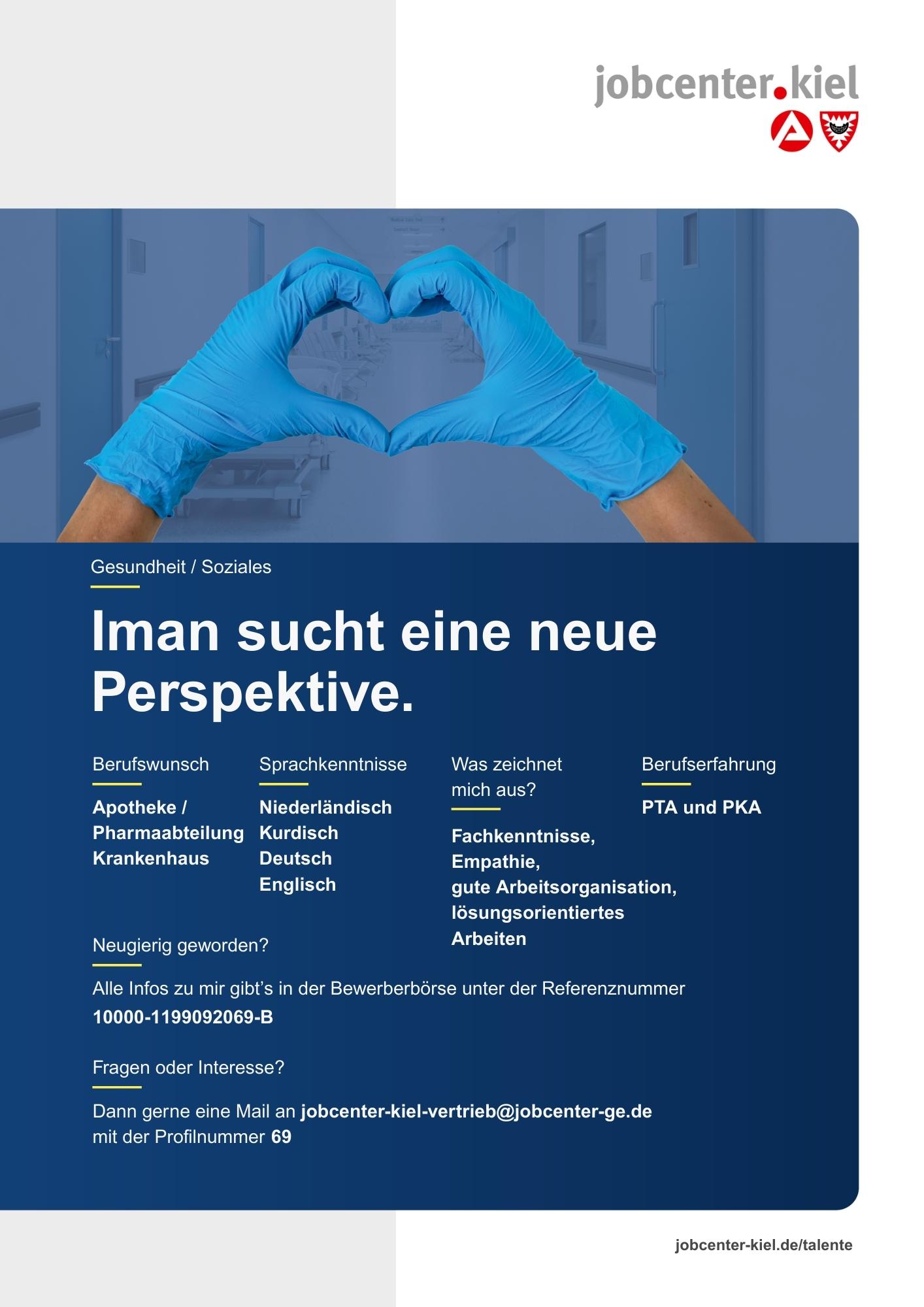 Voransicht eines Talentprofils des Jobcenters Kiel. Oben rechts das Logo des Jobcenters Kiel. Darunter eine Fotografie von Händen mit blauen Handschuhen, die ein Herz formen. In der Bildmitte Text: ‚Iman sucht eine neue Perspektive.‘ Es folgen Angaben zu Berufswunsch (Apotheke / Pharmaabteilung Krankenhaus), Sprachkenntnissen (Niederländisch, Kurdisch, Deutsch, Englisch), Was zeichnet mich aus? (Fachkenntnisse, Empathie, gute Arbeitsorganisation, lösungsorientiertes Arbeiten), sowie Berufserfahrung (PTA und PKA). Unten Kontaktinformationen zum Jobcenter Kiel mit E-Mail-Adresse (jobcenter-kiel-vertrieb@jobcenter-ge.de), Profilnummer (69) und die Referenznummer (10000-1199092069-B) für die Bewerberbörse der Agentur für Arbeit. Mit Klick auf diese Voransicht erscheint das Profil als PDF mit denselben Informationen.