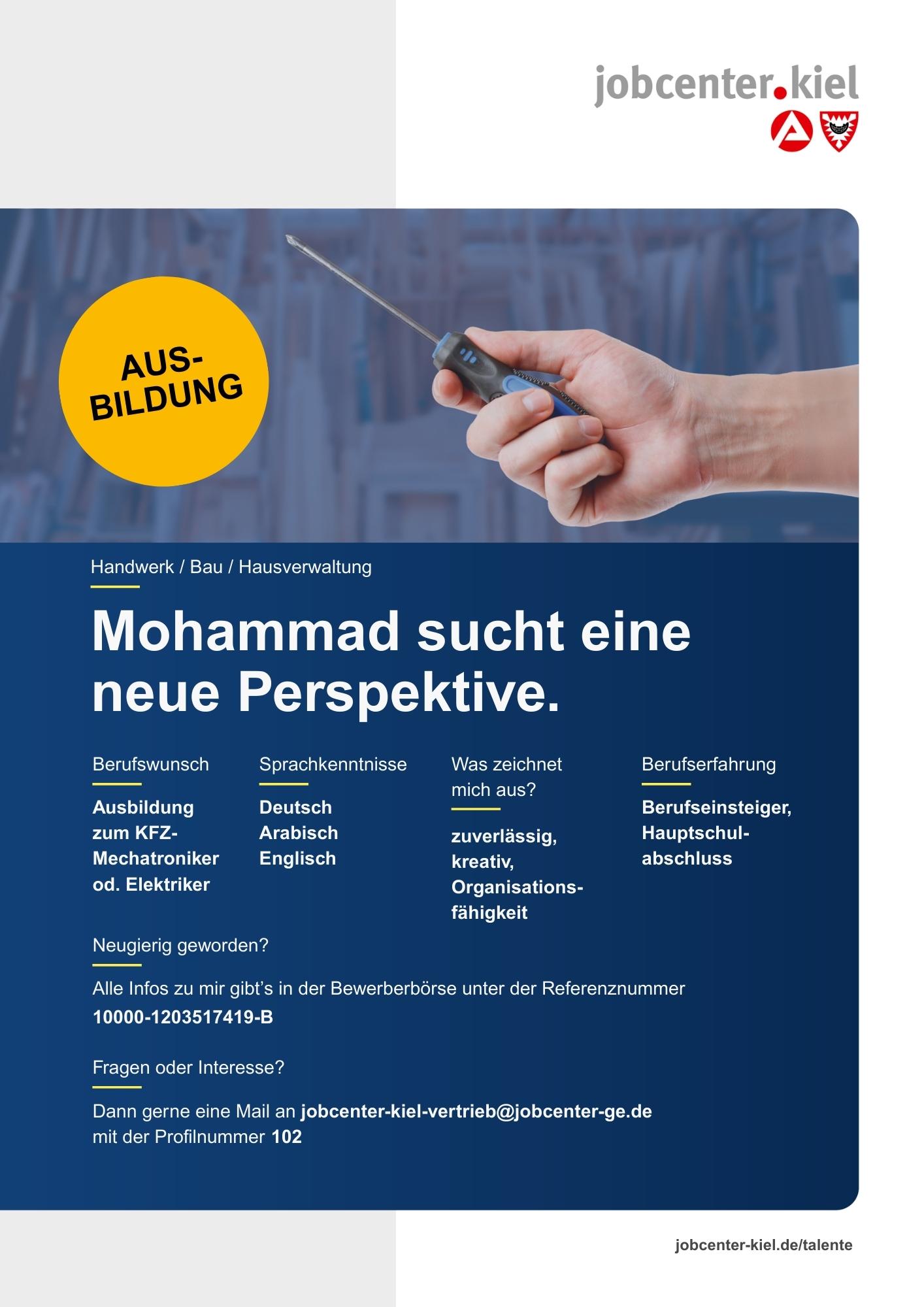 Voransicht eines Talentprofils des Jobcenters Kiel. Oben rechts das Logo des Jobcenters Kiel. Darunter eine Fotografie einer Hand, die einen Schraubenzieher hält. In der Bildmitte Text: ‚Mohammad sucht eine neue Perspektive.‘ Es folgen Angaben zu Berufswunsch (Ausbildung zum KFZ-Mechatroniker oder Elektriker), Sprachkenntnissen (Deutsch, Arabisch, Englisch), Was zeichnet mich aus? (zuverlässig, kreativ, Organisationsfähigkeit), sowie Berufserfahrung (Berufseinsteiger, Hauptschulabschluss). Unten Kontaktinformationen zum Jobcenter Kiel mit E-Mail-Adresse (jobcenter-kiel-vertrieb@jobcenter-ge.de), Profilnummer (102) und die Referenznummer (10000-1203517419-B) für die Bewerberbörse der Agentur für Arbeit. Mit Klick auf diese Voransicht erscheint das Profil als PDF mit denselben Informationen.