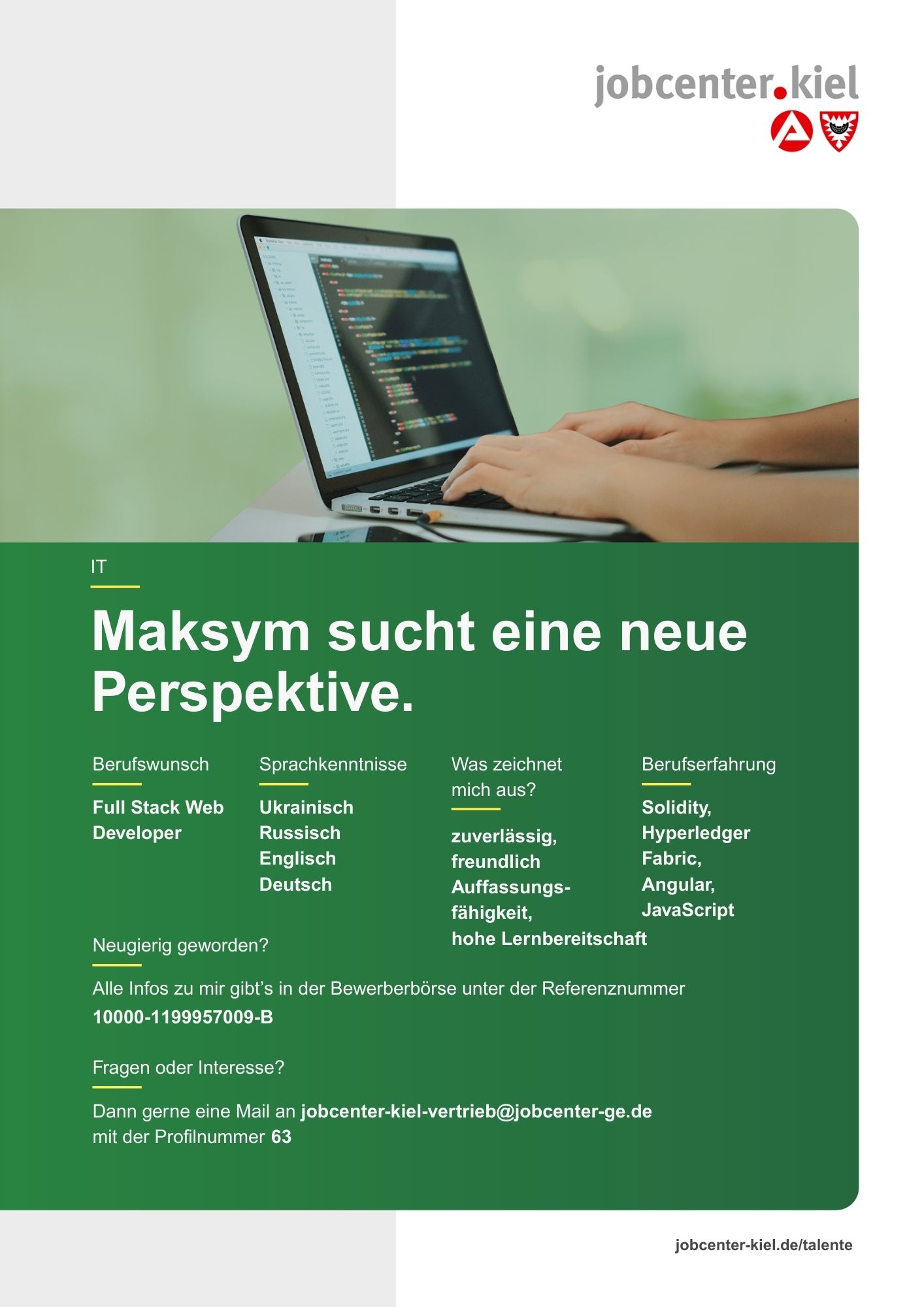 Voransicht eines Talentprofils des Jobcenters Kiel. Oben rechts das Logo des Jobcenters Kiel. Darunter eine Fotografie von Händen an einem Laptop mit Code auf dem Bildschirm. In der Bildmitte Text: ‚Maksym sucht eine neue Perspektive.‘ Es folgen Angaben zu Berufswunsch (Full Stack Web Developer), Sprachkenntnissen (Ukrainisch, Russisch, Englisch, Deutsch), Was zeichnet mich aus? (zuverlässig, freundlich, Auffassungsfähigkeit, hohe Lernbereitschaft), sowie Berufserfahrung (Solidity, Hyperledger Fabric, Angular, JavaScript). Unten Kontaktinformationen zum Jobcenter Kiel mit E-Mail-Adresse (jobcenter-kiel-vertrieb@jobcenter-ge.de), Profilnummer (63) und die Referenznummer (10000-1199957009-B) für die Bewerberbörse der Agentur für Arbeit. Mit Klick auf diese Voransicht erscheint das Profil als PDF mit denselben Informationen.
