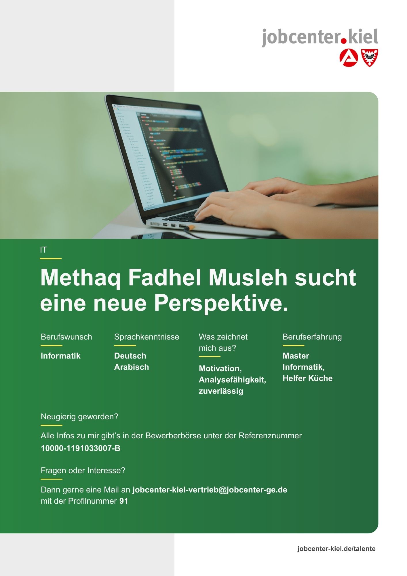 Voransicht eines Talentprofils des Jobcenters Kiel. Oben rechts das Logo des Jobcenters Kiel. Darunter eine Fotografie von Händen an einem Laptop mit Code auf dem Bildschirm. In der Bildmitte Text: ‚Methaq Fadhel Musleh sucht eine neue Perspektive.‘ Es folgen Angaben zu Berufswunsch (Informatik), Sprachkenntnissen (Deutsch, Arabisch), Was zeichnet mich aus? (Motivation, Analysefähigkeit, zuverlässig), sowie Berufserfahrung (Master Informatik, Helfer Küche). Unten Kontaktinformationen zum Jobcenter Kiel mit E-Mail-Adresse (jobcenter-kiel-vertrieb@jobcenter-ge.de), Profilnummer (91) und die Referenznummer (10000-1191033007-B) für die Bewerberbörse der Agentur für Arbeit. Mit Klick auf diese Voransicht erscheint das Profil als PDF mit denselben Informationen.