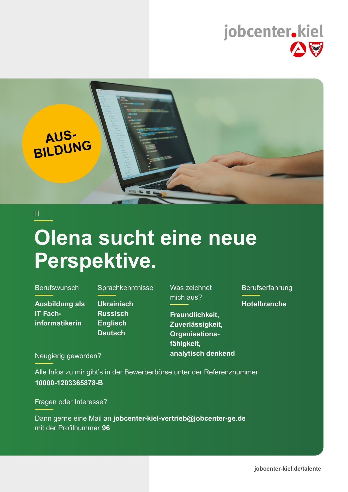 Voransicht eines Talentprofils des Jobcenters Kiel. Oben rechts das Logo des Jobcenters Kiel. Darunter eine Fotografie eines Laptops mit offenem Programmiercode auf dem Bildschirm, an dem zwei Hände tippen. In der Bildmitte Text: ‚Olena sucht eine neue Perspektive.‘ Es folgen Angaben zu Berufswunsch (Ausbildung als IT-Fachinformatikerin), Sprachkenntnissen (Ukrainisch, Russisch, Englisch, Deutsch), Was zeichnet mich aus? (Freundlichkeit, Zuverlässigkeit, Organisationsfähigkeit, analytisch denkend), sowie Berufserfahrung (Hotelbranche). Unten Kontaktinformationen zum Jobcenter Kiel mit E-Mail-Adresse (jobcenter-kiel-vertrieb@jobcenter-ge.de), Profilnummer (96) und die Referenznummer (10000-1203365878-B) für die Bewerberbörse der Agentur für Arbeit. Mit Klick auf diese Voransicht erscheint das Profil als PDF mit denselben Informationen.