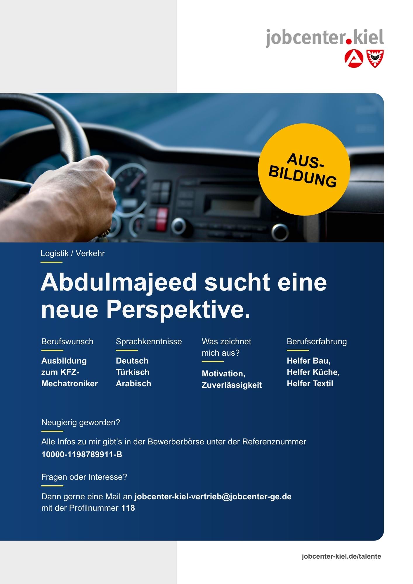 Voransicht eines Talentprofils des Jobcenters Kiel. Oben rechts das Logo des Jobcenters Kiel. Darunter eine Fotografie eines Autofahrers, der ein Lenkrad hält, im Hintergrund die Straße sichtbar. In der Bildmitte Text: ‚Abdulmajeed sucht eine neue Perspektive.‘ Es folgen Angaben zu Berufswunsch (Ausbildung zum KFZ-Mechatroniker), Sprachkenntnissen (Deutsch, Türkisch, Arabisch), Was zeichnet mich aus? (Motivation, Zuverlässigkeit), sowie Berufserfahrung (Helfer Bau, Helfer Küche, Helfer Textil). Unten Kontaktinformationen zum Jobcenter Kiel mit E-Mail-Adresse (jobcenter-kiel-vertrieb@jobcenter-ge.de), Profilnummer (118) und die Referenznummer (10000-1198789911-B) für die Bewerberbörse der Agentur für Arbeit. Mit Klick auf diese Voransicht erscheint das Profil als PDF mit denselben Informationen.