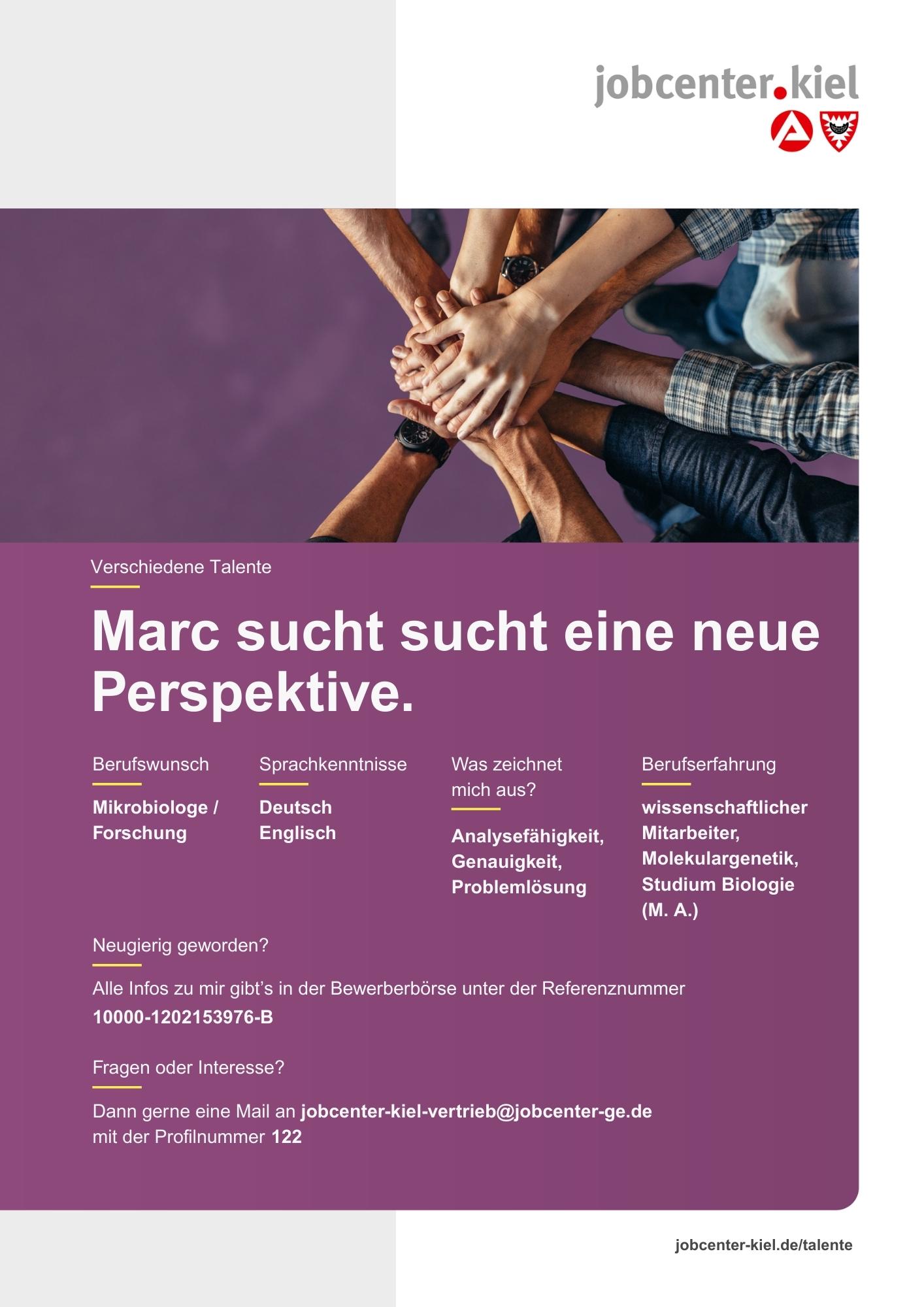 Voransicht eines Talentprofils des Jobcenters Kiel. Oben rechts das Logo des Jobcenters Kiel. Darunter eine Fotografie mehrerer Hände, die sich übereinanderlegen. In der Bildmitte Text: ‚Marc sucht eine neue Perspektive.‘ Es folgen Angaben zu Berufswunsch (Mikrobiologe / Forschung), Sprachkenntnissen (Deutsch, Englisch), Was zeichnet mich aus? (Analysefähigkeit, Genauigkeit, Problemlösung), sowie Berufserfahrung (wissenschaftlicher Mitarbeiter, Molekulargenetik, Studium Biologie (M. A.)). Unten Kontaktinformationen zum Jobcenter Kiel mit E-Mail-Adresse (jobcenter-kiel-vertrieb@jobcenter-ge.de), Profilnummer (122) und die Referenznummer (10000-1202153976-B) für die Bewerberbörse der Agentur für Arbeit. Mit Klick auf diese Voransicht erscheint das Profil als PDF mit denselben Informationen.