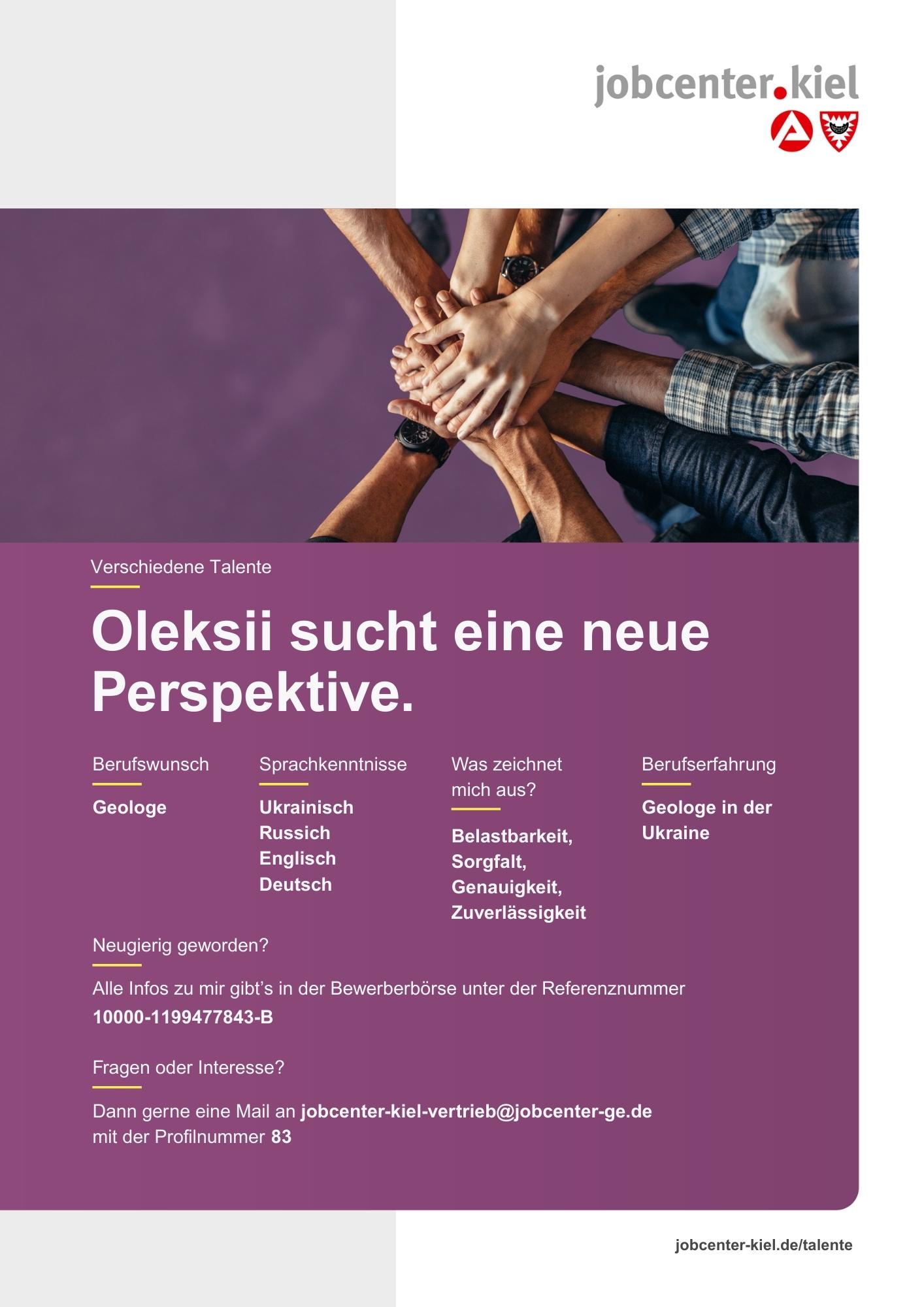 Voransicht eines Talentprofils des Jobcenters Kiel. Oben rechts das Logo des Jobcenters Kiel. Darunter eine Fotografie mehrerer Hände, die sich übereinanderlegen. In der Bildmitte Text: ‚Oleksii sucht eine neue Perspektive.‘ Es folgen Angaben zu Berufswunsch (Geologe), Sprachkenntnissen (Ukrainisch, Russisch, Englisch, Deutsch), Was zeichnet mich aus? (Belastbarkeit, Sorgfalt, Genauigkeit, Zuverlässigkeit), sowie Berufserfahrung (Geologe in der Ukraine). Unten Kontaktinformationen zum Jobcenter Kiel mit E-Mail-Adresse (jobcenter-kiel-vertrieb@jobcenter-ge.de), Profilnummer (83) und die Referenznummer (10000-1199477843-B) für die Bewerberbörse der Agentur für Arbeit. Mit Klick auf diese Voransicht erscheint das Profil als PDF mit denselben Informationen.