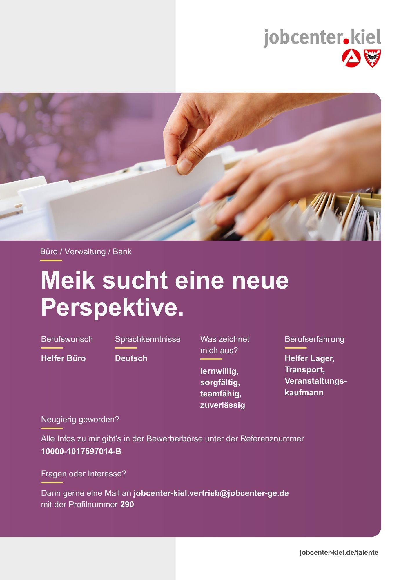 Voransicht eines Talentprofils des Jobcenters Kiel. Oben rechts das Logo des Jobcenters Kiel. Darunter eine Fotografie von Händen, die eine Hängeakte in einem Karteikasten durchblättern. In der Bildmitte Text: ‚Meik sucht eine neue Perspektive.‘ Es folgen Angaben zu Berufswunsch (Helfer Büro), Sprachkenntnissen (Deutsch), Was zeichnet mich aus? (lernwillig, sorgfältig, teamfähig, zuverlässig), sowie Berufserfahrung (Helfer Lager, Transport, Veranstaltungskaufmann). Unten Kontaktinformationen zum Jobcenter Kiel mit E-Mail-Adresse (jobcenter-kiel.vertrieb@jobcenter-ge.de), Profilnummer (290) und die Referenznummer (10000-1017597014-B) für die Bewerberbörse der Agentur für Arbeit. Mit Klick auf diese Voransicht erscheint das Profil als PDF mit denselben Informationen.