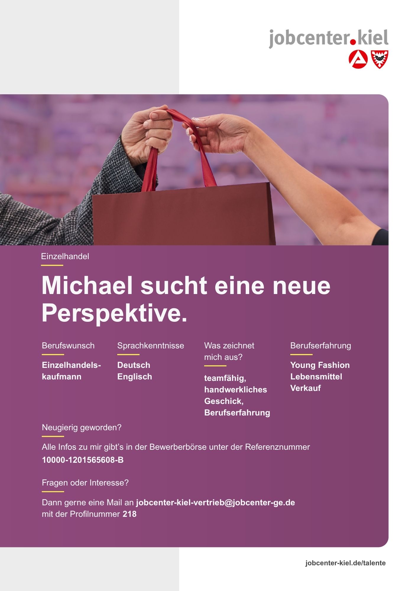 Voransicht eines Talentprofils des Jobcenters Kiel. Oben rechts das Logo des Jobcenters Kiel. Darunter eine Fotografie von zwei Händen, die eine Einkaufstasche überreichen. In der Bildmitte Text: ‚Michael sucht eine neue Perspektive.‘ Es folgen Angaben zu Berufswunsch (Einzelhandelskaufmann), Sprachkenntnissen (Deutsch, Englisch), Was zeichnet mich aus? (teamfähig, handwerkliches Geschick, Berufserfahrung), sowie Berufserfahrung (Young Fashion, Lebensmittel, Verkauf). Unten Kontaktinformationen zum Jobcenter Kiel mit E-Mail-Adresse (jobcenter-kiel.vertrieb@jobcenter-ge.de), Profilnummer (218) und die Referenznummer (10000-1201565608-B) für die Bewerberbörse der Agentur für Arbeit. Mit Klick auf diese Voransicht erscheint das Profil als PDF mit denselben Informationen.