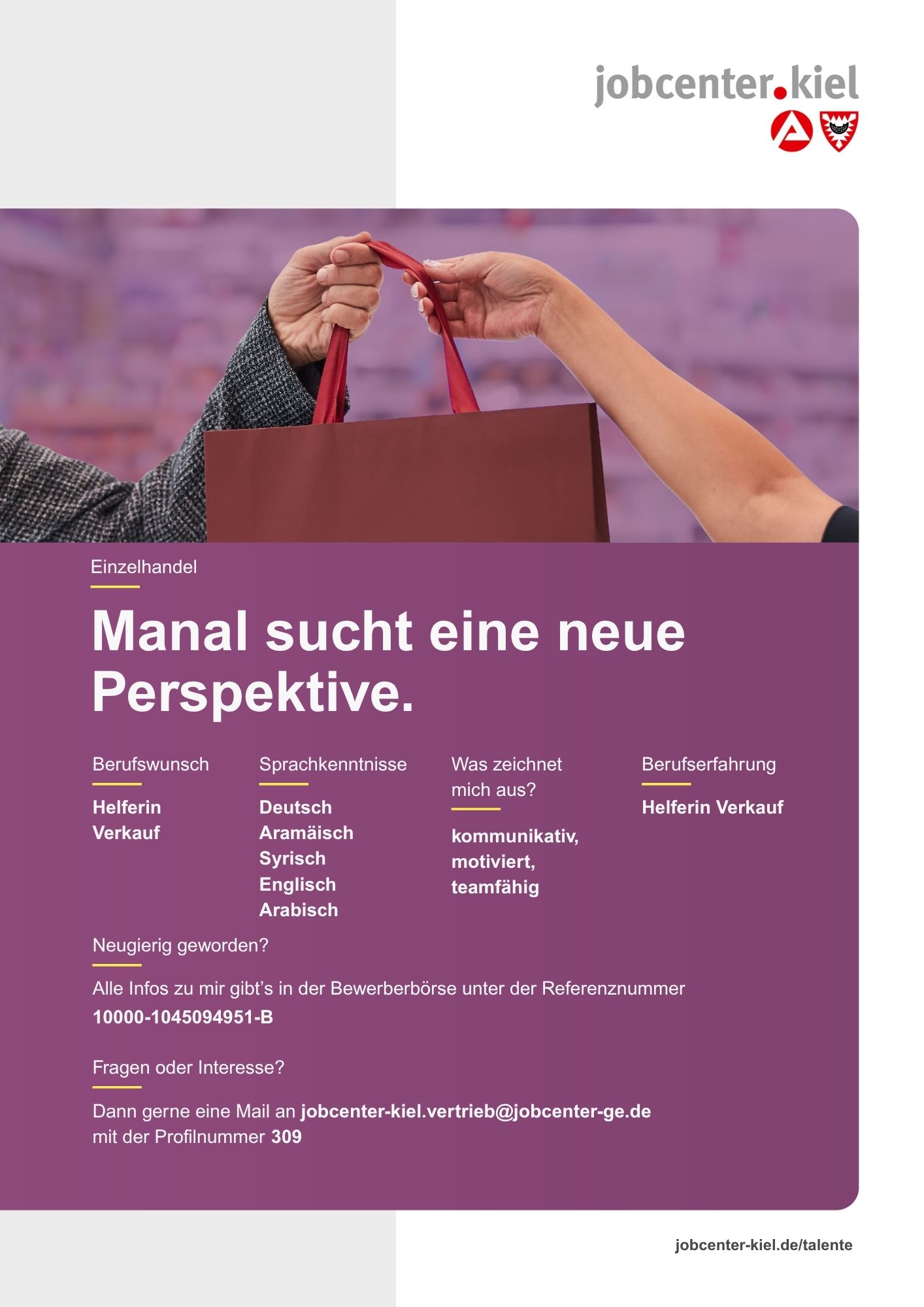 Voransicht eines Talentprofils des Jobcenters Kiel. Oben rechts das Logo des Jobcenters Kiel. Darunter eine Fotografie von zwei Händen, die eine Einkaufstasche übergeben. In der Bildmitte Text: ‚Manal sucht eine neue Perspektive.‘ Es folgen Angaben zu Berufswunsch (Helferin Verkauf), Sprachkenntnissen (Deutsch, Aramäisch, Syrisch, Englisch, Arabisch), Was zeichnet mich aus? (kommunikativ, motiviert, teamfähig), sowie Berufserfahrung (Helferin Verkauf). Unten Kontaktinformationen zum Jobcenter Kiel mit E-Mail-Adresse (jobcenter-kiel.vertrieb@jobcenter-ge.de), Profilnummer (309) und die Referenznummer (10000-1045094951-B) für die Bewerberbörse der Agentur für Arbeit. Mit Klick auf diese Voransicht erscheint das Profil als PDF mit denselben Informationen.