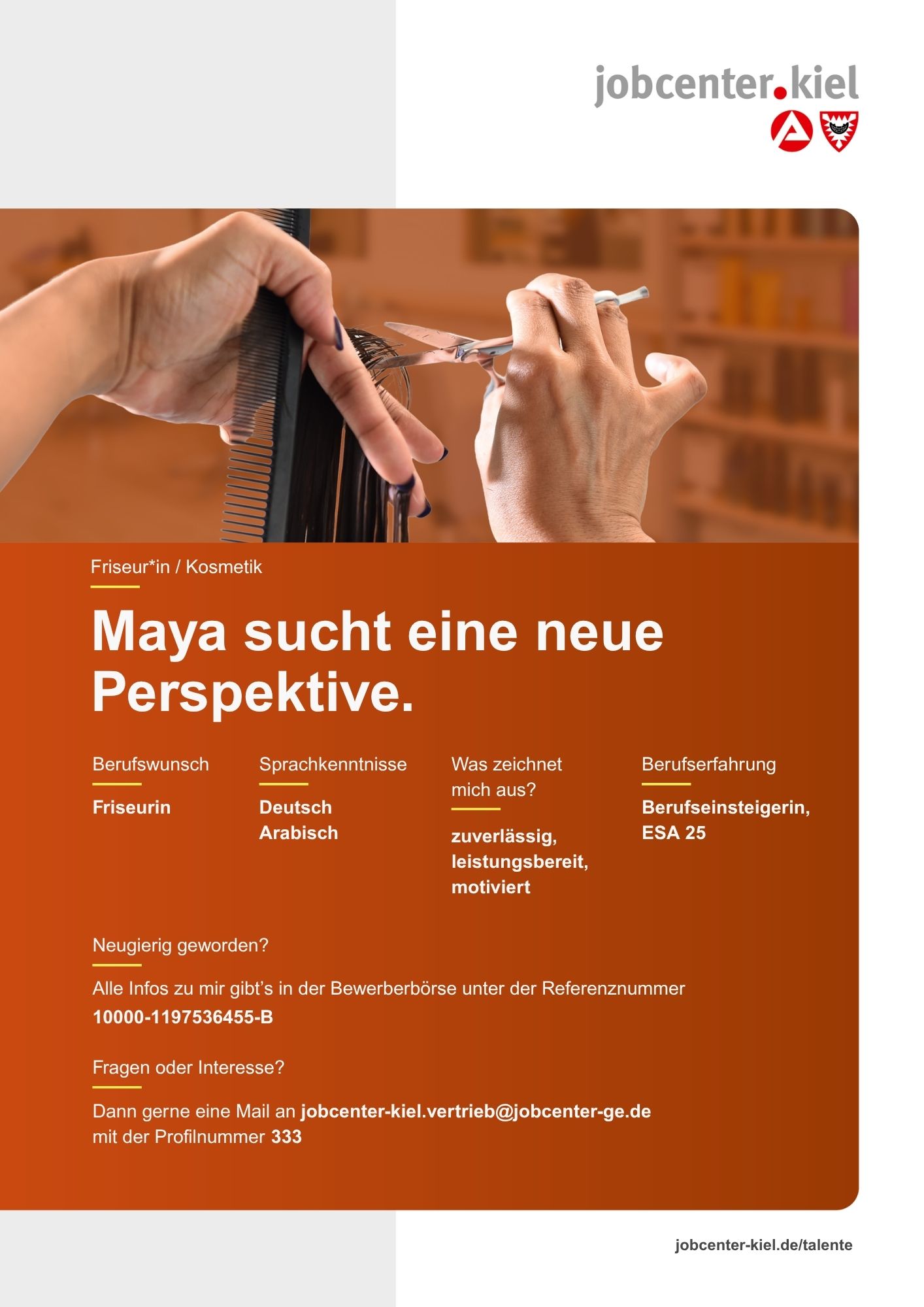 Voransicht eines Talentprofils des Jobcenters Kiel. Oben rechts das Logo des Jobcenters Kiel. Darunter eine Fotografie von Händen, die Haare mit einer Schere und einem Kamm schneiden. In der Bildmitte Text: ‚Maya sucht eine neue Perspektive.‘ Es folgen Angaben zu Berufswunsch (Friseurin), Sprachkenntnissen (Deutsch, Arabisch), Was zeichnet mich aus? (zuverlässig, leistungsbereit, motiviert), sowie Berufserfahrung (Berufseinsteigerin, ESA 25). Unten Kontaktinformationen zum Jobcenter Kiel mit E-Mail-Adresse (jobcenter-kiel.vertrieb@jobcenter-ge.de), Profilnummer (333) und die Referenznummer (10000-1197536455-B) für die Bewerberbörse der Agentur für Arbeit. Mit Klick auf diese Voransicht erscheint das Profil als PDF mit denselben Informationen.