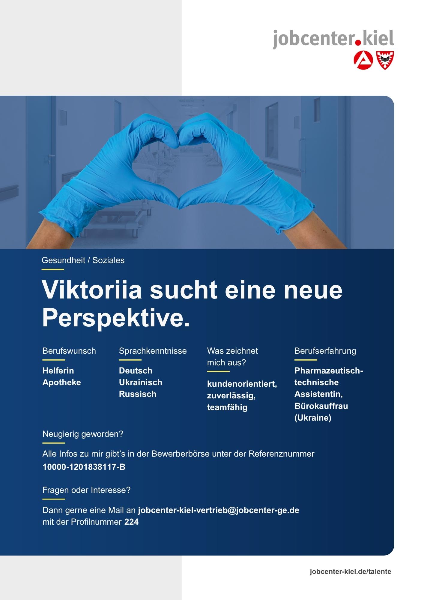 Voransicht eines Talentprofils des Jobcenters Kiel. Oben rechts das Logo des Jobcenters Kiel. Darunter eine Fotografie von zwei Händen mit blauen Handschuhen, die eine Herzform bilden. In der Bildmitte Text: ‚Viktoriia sucht eine neue Perspektive.‘ Es folgen Angaben zu Berufswunsch (Helferin Apotheke), Sprachkenntnissen (Deutsch, Ukrainisch, Russisch), Was zeichnet mich aus? (kundenorientiert, zuverlässig, teamfähig), sowie Berufserfahrung (Pharmazeutisch-technische Assistentin, Bürokauffrau (Ukraine)). Unten Kontaktinformationen zum Jobcenter Kiel mit E-Mail-Adresse (jobcenter-kiel.vertrieb@jobcenter-ge.de), Profilnummer (224) und die Referenznummer (10000-1201838117-B) für die Bewerberbörse der Agentur für Arbeit. Mit Klick auf diese Voransicht erscheint das Profil als PDF mit denselben Informationen.