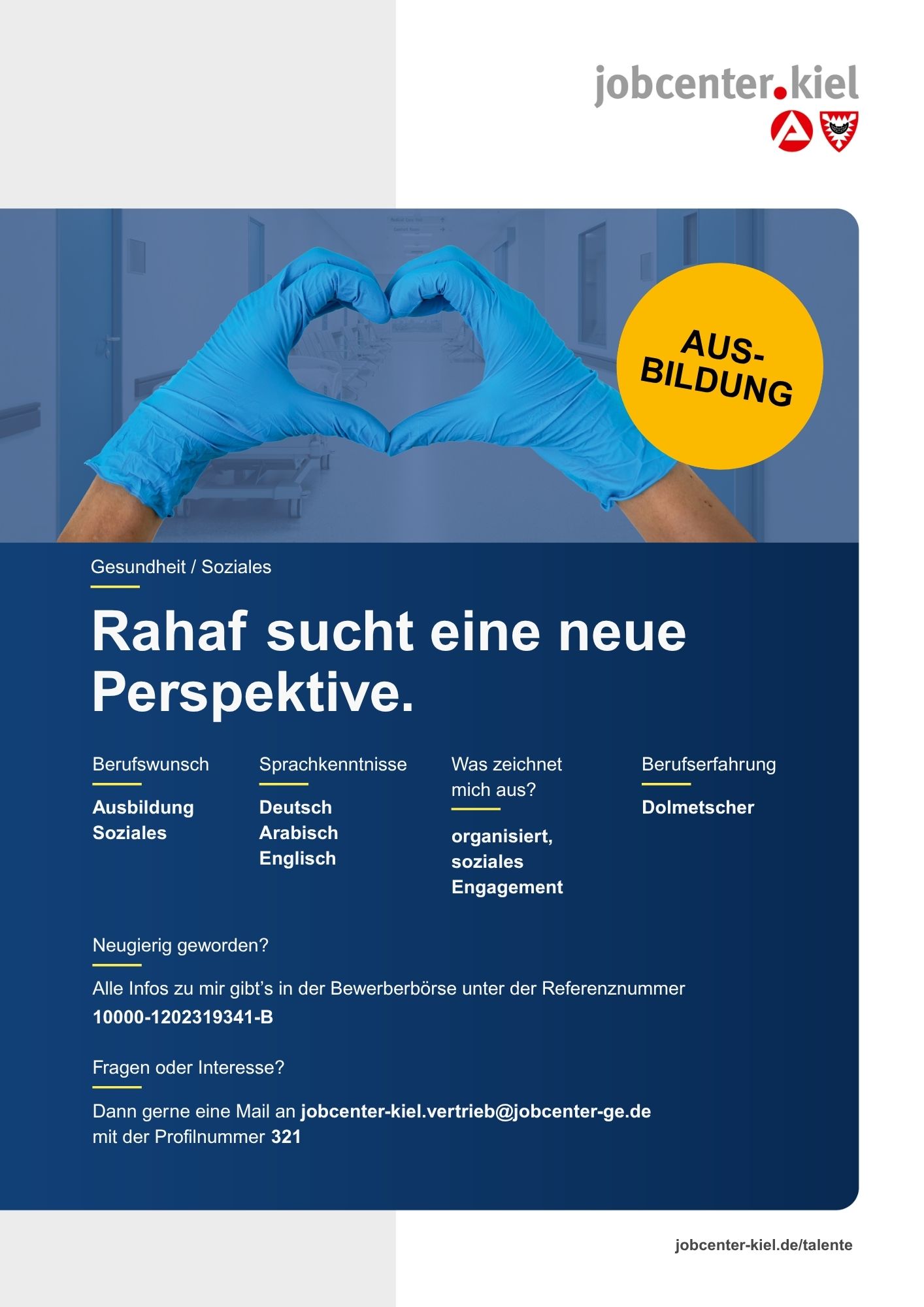 Voransicht eines Talentprofils des Jobcenters Kiel. Oben rechts das Logo des Jobcenters Kiel. Darunter eine Fotografie von zwei Händen in blauen Einweghandschuhen, die eine Herzform bilden. Ein gelber Kreis mit der Aufschrift ‚Ausbildung‘ ist sichtbar. In der Bildmitte Text: ‚Rahaf sucht eine neue Perspektive.‘ Es folgen Angaben zu Berufswunsch (Ausbildung Soziales), Sprachkenntnissen (Deutsch, Arabisch, Englisch), Was zeichnet mich aus? (organisiert, soziales Engagement), sowie Berufserfahrung (Dolmetscher). Unten Kontaktinformationen zum Jobcenter Kiel mit E-Mail-Adresse (jobcenter-kiel.vertrieb@jobcenter-ge.de), Profilnummer (321) und die Referenznummer (10000-1202319341-B) für die Bewerberbörse der Agentur für Arbeit. Mit Klick auf diese Voransicht erscheint das Profil als PDF mit denselben Informationen.
