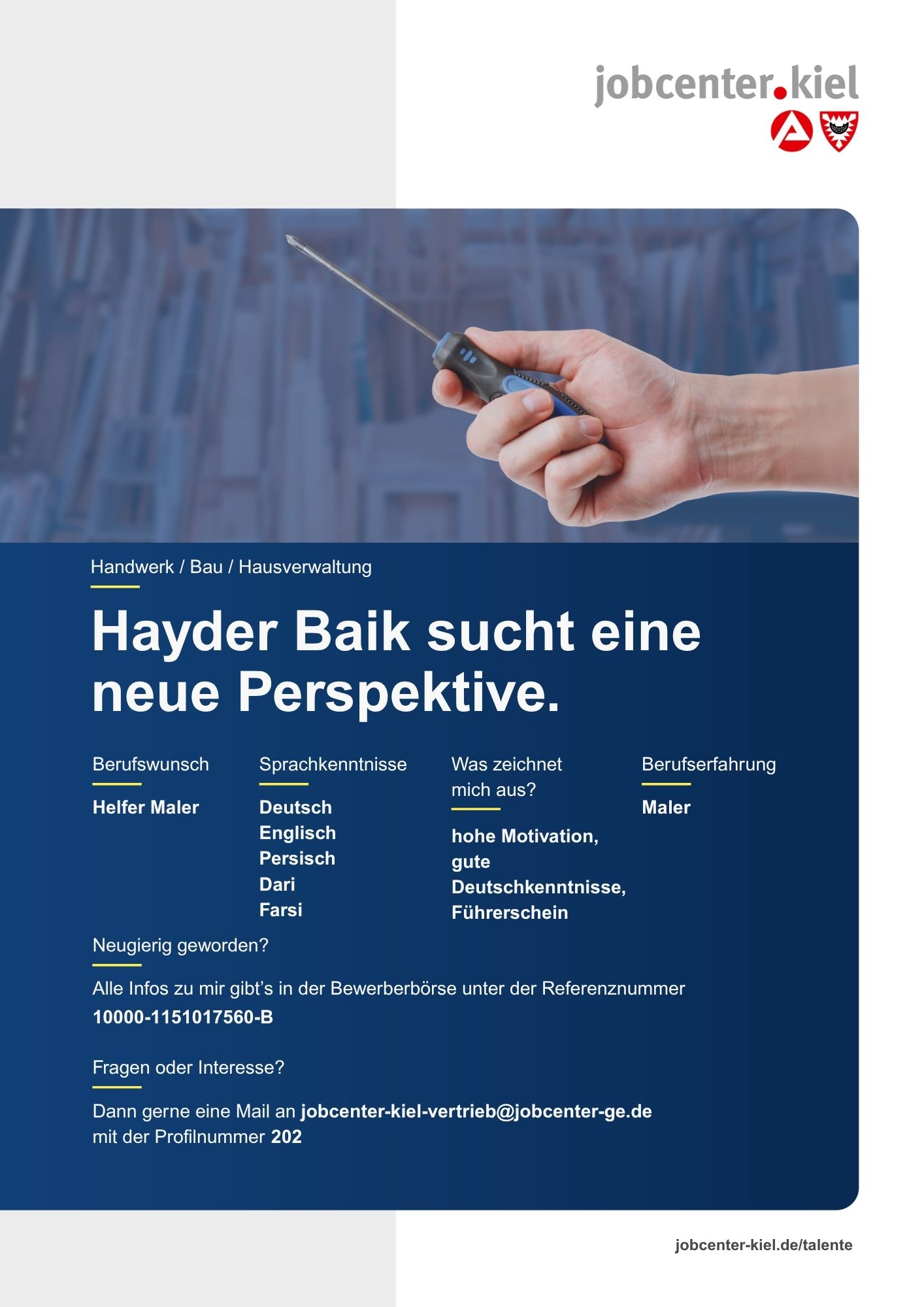Voransicht eines Talentprofils des Jobcenters Kiel. Oben rechts das Logo des Jobcenters Kiel. Darunter eine Fotografie von Händen, die einen Schraubendreher halten. In der Bildmitte Text: ‚Hayder Baik sucht eine neue Perspektive.‘ Es folgen Angaben zu Berufswunsch (Helfer Maler), Sprachkenntnissen (Deutsch, Englisch, Persisch, Dari, Farsi), Was zeichnet mich aus? (hohe Motivation, gute Deutschkenntnisse, Führerschein), sowie Berufserfahrung (Maler). Unten Kontaktinformationen zum Jobcenter Kiel mit E-Mail-Adresse (jobcenter-kiel.vertrieb@jobcenter-ge.de), Profilnummer (202) und die Referenznummer (10000-1151017560-B) für die Bewerberbörse der Agentur für Arbeit. Mit Klick auf diese Voransicht erscheint das Profil als PDF mit denselben Informationen.