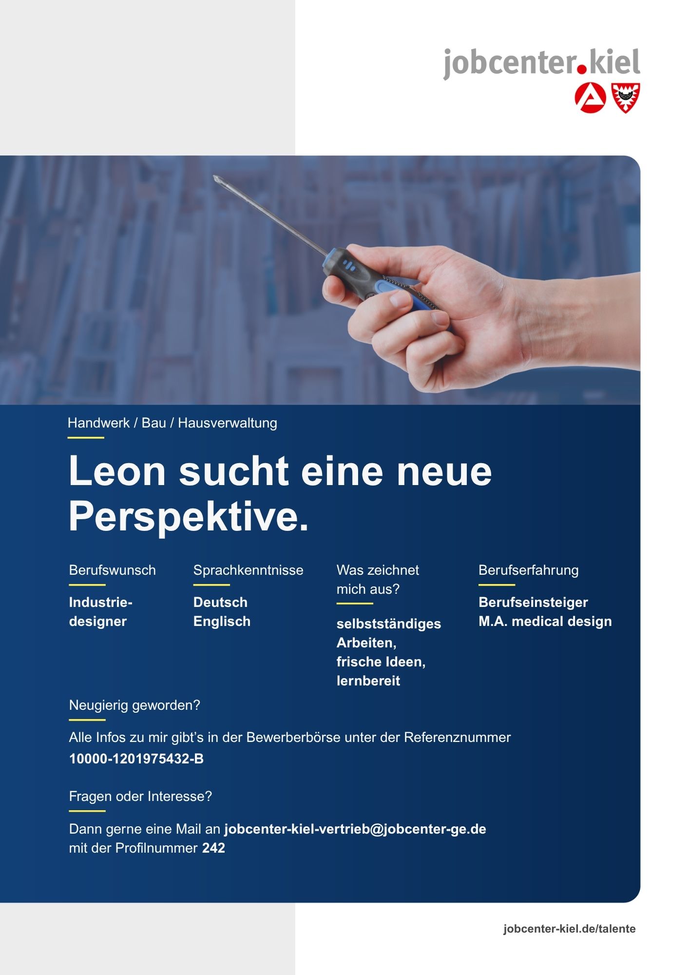Voransicht eines Talentprofils des Jobcenters Kiel. Oben rechts das Logo des Jobcenters Kiel. Darunter eine Fotografie von Händen, die einen Schraubendreher halten. In der Bildmitte Text: ‚Leon sucht eine neue Perspektive.‘ Es folgen Angaben zu Berufswunsch (Industriedesigner), Sprachkenntnissen (Deutsch, Englisch), Was zeichnet mich aus? (selbstständiges Arbeiten, frische Ideen, lernbereit), sowie Berufserfahrung (Berufseinsteiger, M.A. medical design). Unten Kontaktinformationen zum Jobcenter Kiel mit E-Mail-Adresse (jobcenter-kiel.vertrieb@jobcenter-ge.de), Profilnummer (242) und die Referenznummer (10000-1201975432-B) für die Bewerberbörse der Agentur für Arbeit. Mit Klick auf diese Voransicht erscheint das Profil als PDF mit denselben Informationen.
