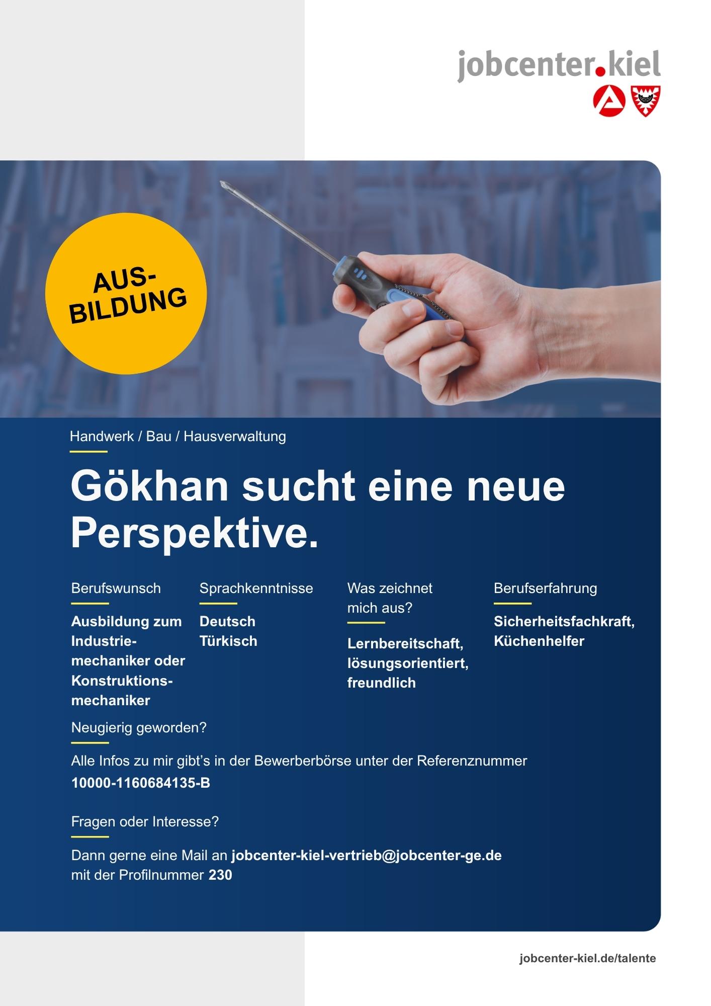 Voransicht eines Talentprofils des Jobcenters Kiel. Oben rechts das Logo des Jobcenters Kiel. Darunter eine Fotografie von Händen, die einen Schraubendreher halten. In der Bildmitte Text: ‚Gökhan sucht eine neue Perspektive.‘ Es folgen Angaben zu Berufswunsch (Ausbildung zum Industriemechaniker oder Konstruktionsmechaniker), Sprachkenntnissen (Deutsch, Türkisch), Was zeichnet mich aus? (Lernbereitschaft, lösungsorientiert, freundlich), sowie Berufserfahrung (Sicherheitsfachkraft, Küchenhelfer). Unten Kontaktinformationen zum Jobcenter Kiel mit E-Mail-Adresse (jobcenter-kiel.vertrieb@jobcenter-ge.de), Profilnummer (230) und die Referenznummer (10000-1160684135-B) für die Bewerberbörse der Agentur für Arbeit. Mit Klick auf diese Voransicht erscheint das Profil als PDF mit denselben Informationen.