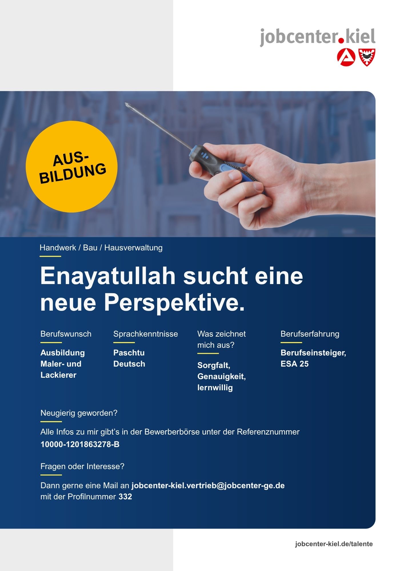 Voransicht eines Talentprofils des Jobcenters Kiel. Oben rechts das Logo des Jobcenters Kiel. Darunter eine Fotografie einer Hand, die einen Schraubendreher hält. Ein gelber Kreis mit der Aufschrift ‚Ausbildung‘ ist sichtbar. In der Bildmitte Text: ‚Enayatullah sucht eine neue Perspektive.‘ Es folgen Angaben zu Berufswunsch (Ausbildung Maler- und Lackierer), Sprachkenntnissen (Paschtu, Deutsch), Was zeichnet mich aus? (Sorgfalt, Genauigkeit, lernwillig), sowie Berufserfahrung (Berufseinsteiger, ESA 25). Unten Kontaktinformationen zum Jobcenter Kiel mit E-Mail-Adresse (jobcenter-kiel.vertrieb@jobcenter-ge.de), Profilnummer (332) und die Referenznummer (10000-1201863278-B) für die Bewerberbörse der Agentur für Arbeit. Mit Klick auf diese Voransicht erscheint das Profil als PDF mit denselben Informationen.