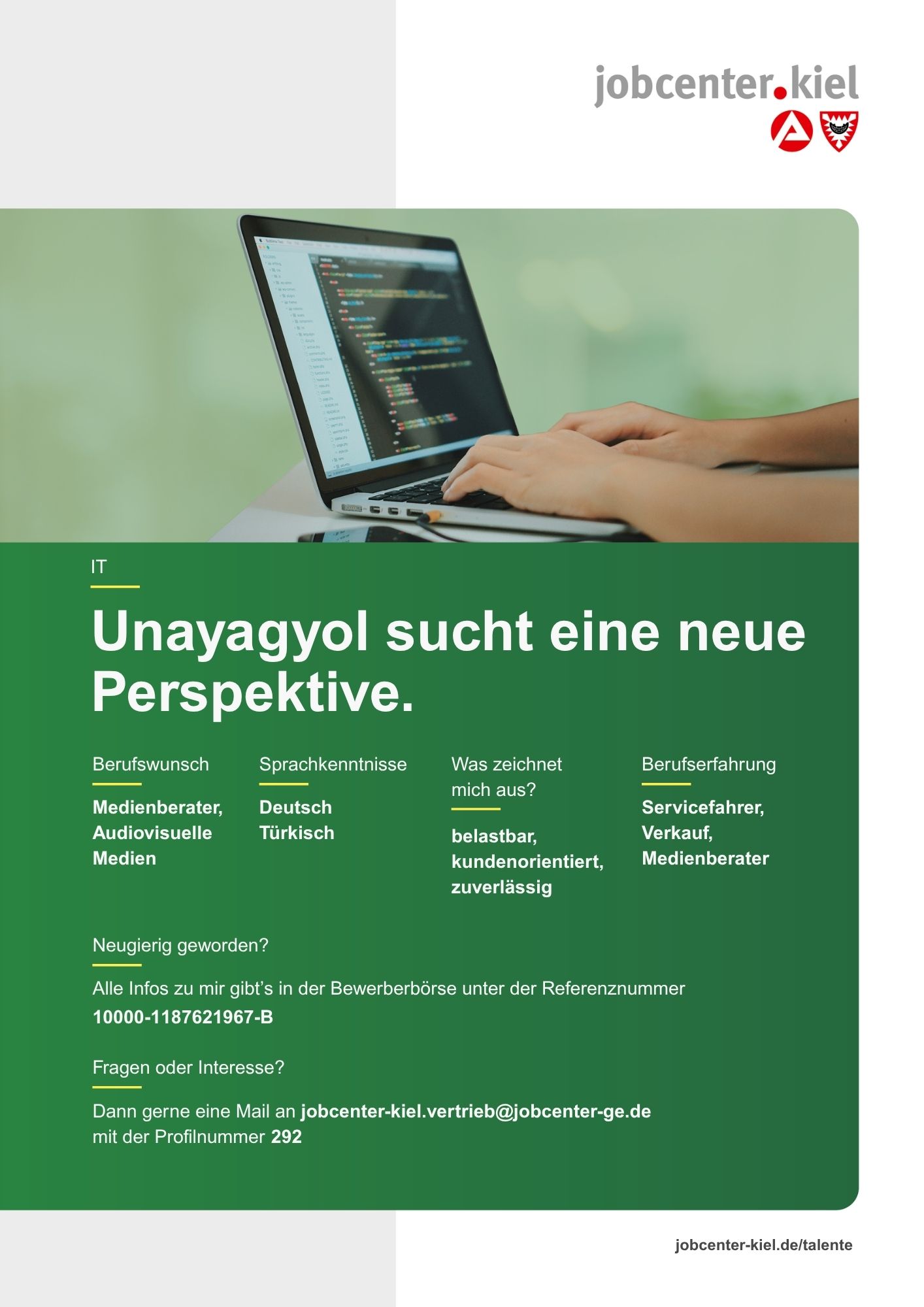 Voransicht eines Talentprofils des Jobcenters Kiel. Oben rechts das Logo des Jobcenters Kiel. Darunter eine Fotografie von Händen, die an einem Laptop arbeiten, auf dessen Bildschirm Programmcode zu sehen ist. In der Bildmitte Text: ‚Unayagyol sucht eine neue Perspektive.‘ Es folgen Angaben zu Berufswunsch (Medienberater, Audiovisuelle Medien), Sprachkenntnissen (Deutsch, Türkisch), Was zeichnet mich aus? (belastbar, kundenorientiert, zuverlässig), sowie Berufserfahrung (Servicefahrer, Verkauf, Medienberater). Unten Kontaktinformationen zum Jobcenter Kiel mit E-Mail-Adresse (jobcenter-kiel.vertrieb@jobcenter-ge.de), Profilnummer (292) und die Referenznummer (10000-1187621967-B) für die Bewerberbörse der Agentur für Arbeit. Mit Klick auf diese Voransicht erscheint das Profil als PDF mit denselben Informationen.