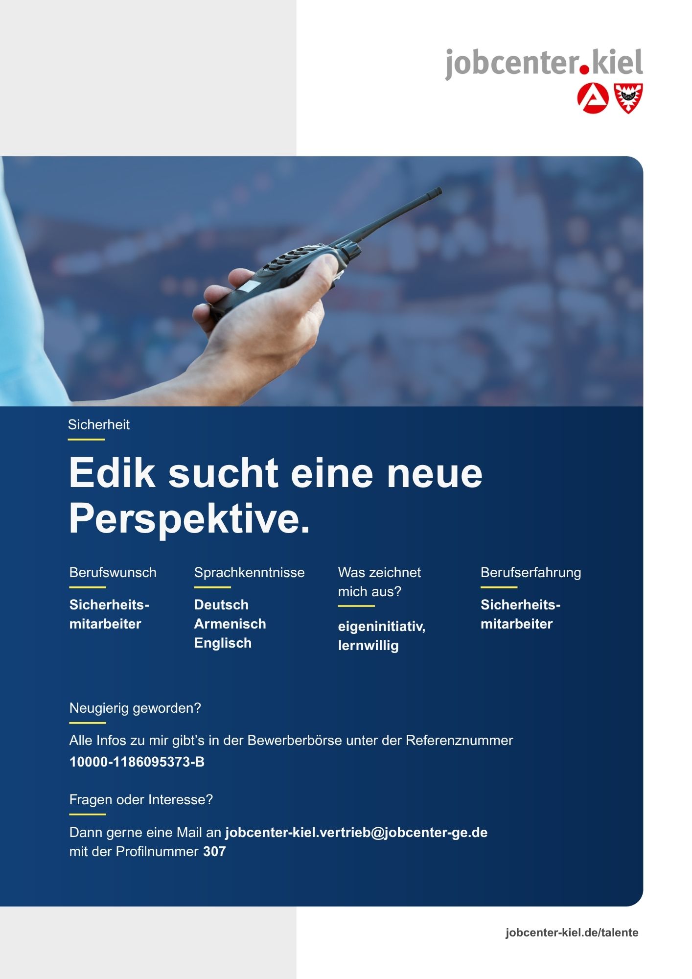 Voransicht eines Talentprofils des Jobcenters Kiel. Oben rechts das Logo des Jobcenters Kiel. Darunter eine Fotografie einer Hand, die ein Funkgerät hält. In der Bildmitte Text: ‚Edik sucht eine neue Perspektive.‘ Es folgen Angaben zu Berufswunsch (Sicherheitsmitarbeiter), Sprachkenntnissen (Deutsch, Armenisch, Englisch), Was zeichnet mich aus? (eigeninitiativ, lernwillig), sowie Berufserfahrung (Sicherheitsmitarbeiter). Unten Kontaktinformationen zum Jobcenter Kiel mit E-Mail-Adresse (jobcenter-kiel.vertrieb@jobcenter-ge.de), Profilnummer (307) und die Referenznummer (10000-1186095373-B) für die Bewerberbörse der Agentur für Arbeit. Mit Klick auf diese Voransicht erscheint das Profil als PDF mit denselben Informationen.