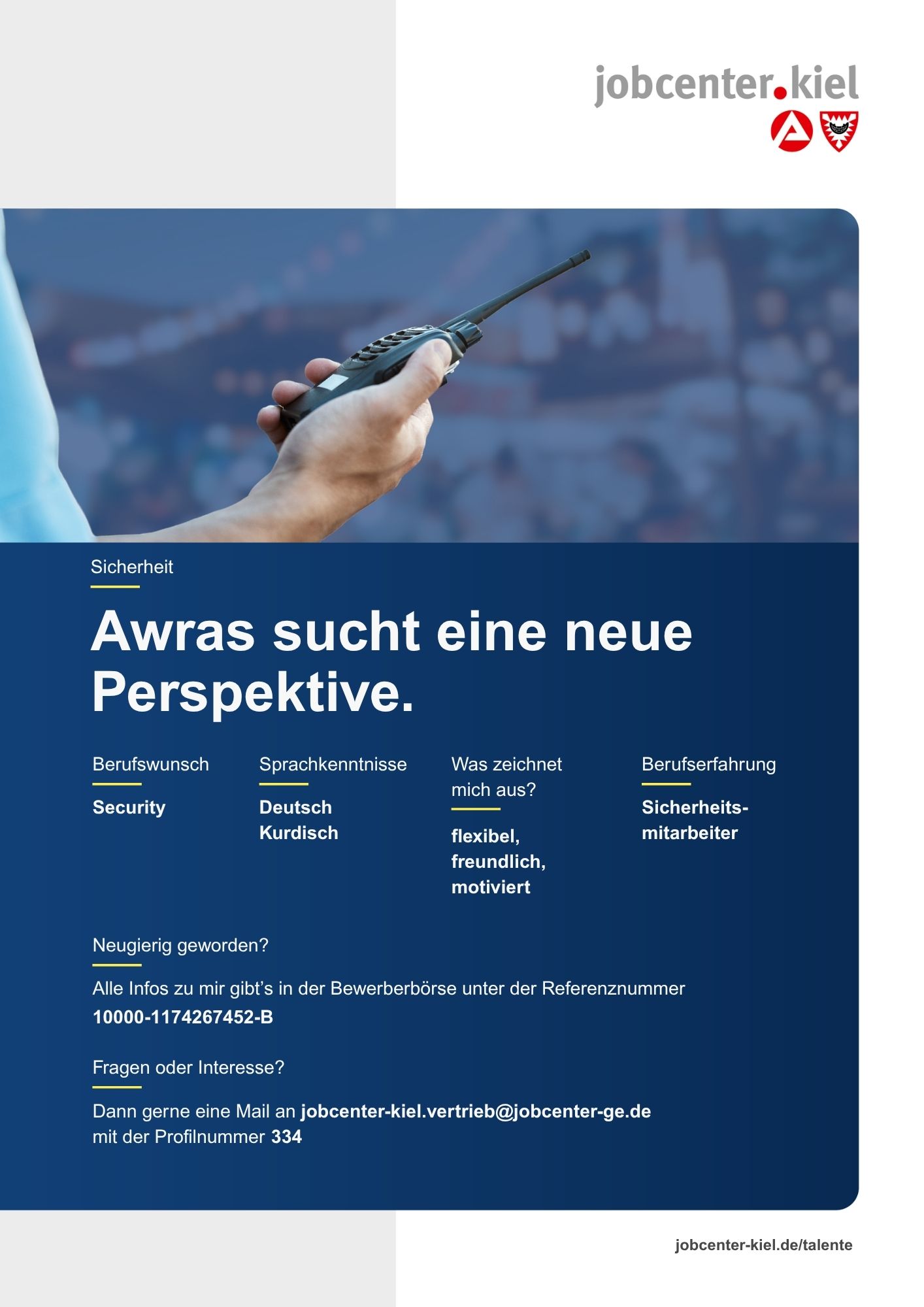 Voransicht eines Talentprofils des Jobcenters Kiel. Oben rechts das Logo des Jobcenters Kiel. Darunter eine Fotografie einer Hand, die ein Funkgerät hält. In der Bildmitte Text: ‚Awras sucht eine neue Perspektive.‘ Es folgen Angaben zu Berufswunsch (Security), Sprachkenntnissen (Deutsch, Kurdisch), Was zeichnet mich aus? (flexibel, freundlich, motiviert), sowie Berufserfahrung (Sicherheitsmitarbeiter). Unten Kontaktinformationen zum Jobcenter Kiel mit E-Mail-Adresse (jobcenter-kiel.vertrieb@jobcenter-ge.de), Profilnummer (334) und die Referenznummer (10000-1174267452-B) für die Bewerberbörse der Agentur für Arbeit. Mit Klick auf diese Voransicht erscheint das Profil als PDF mit denselben Informationen.