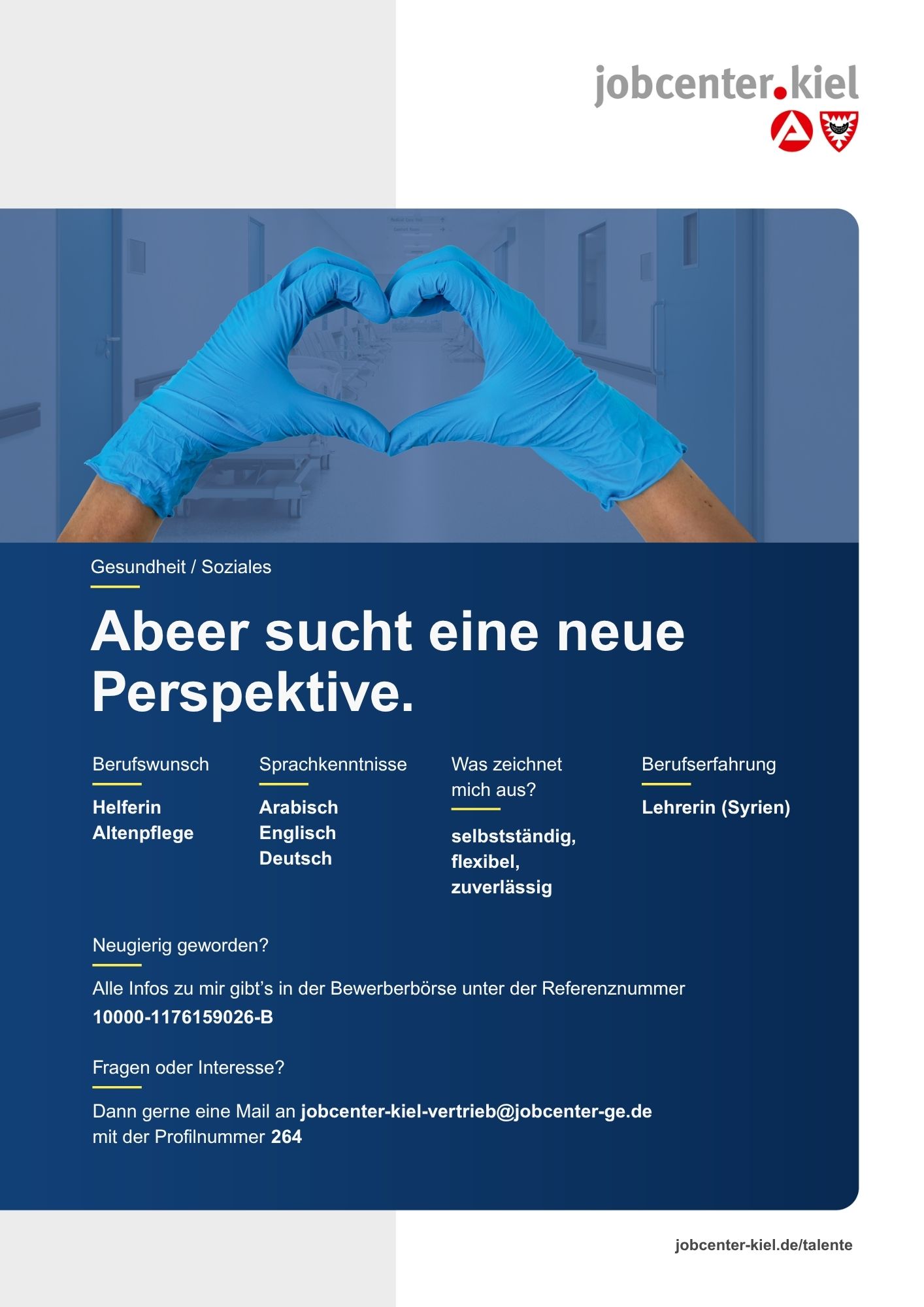 Voransicht eines Talentprofils des Jobcenters Kiel. Oben rechts das Logo des Jobcenters Kiel. Darunter eine Fotografie von zwei Händen in blauen Handschuhen, die ein Herz formen. In der Bildmitte Text: ‚Abeer sucht eine neue Perspektive.‘ Es folgen Angaben zu Berufswunsch (Helferin Altenpflege), Sprachkenntnissen (Arabisch, Englisch, Deutsch), Was zeichnet mich aus? (selbstständig, flexibel, zuverlässig), sowie Berufserfahrung (Lehrerin, Syrien). Unten Kontaktinformationen zum Jobcenter Kiel mit E-Mail-Adresse (jobcenter-kiel.vertrieb@jobcenter-ge.de), Profilnummer (264) und die Referenznummer (10000-1176159026-B) für die Bewerberbörse der Agentur für Arbeit. Mit Klick auf diese Voransicht erscheint das Profil als PDF mit denselben Informationen.