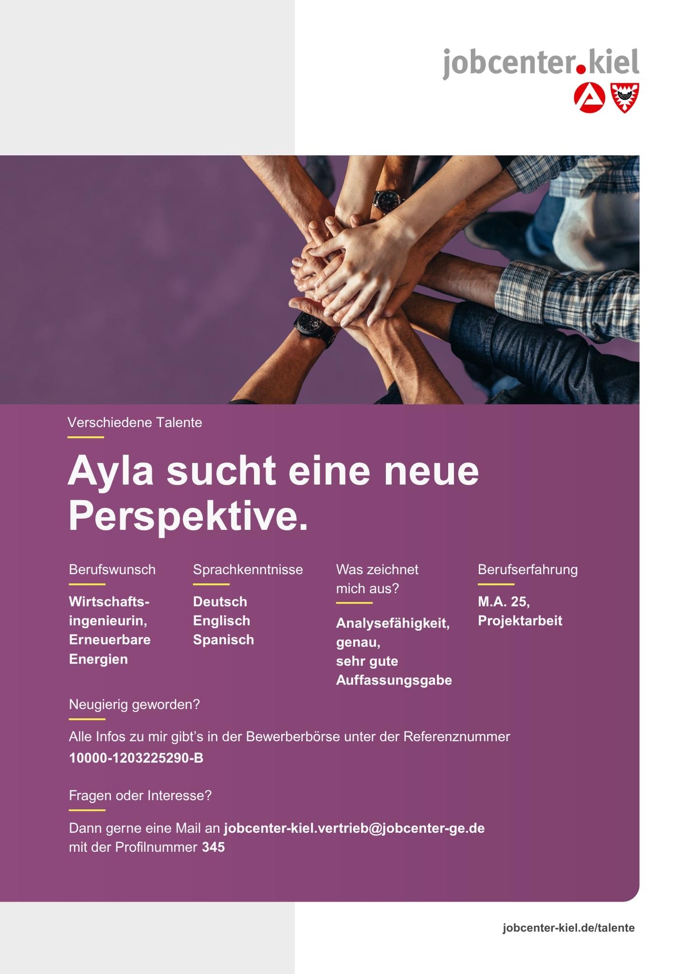Voransicht eines Talentprofils des Jobcenters Kiel. Oben rechts das Logo des Jobcenters Kiel. Darunter eine Fotografie von mehreren Händen, die sich in der Mitte übereinanderlegen. In der Bildmitte Text: ‚Ayla sucht eine neue Perspektive.‘ Es folgen Angaben zu Berufswunsch (Wirtschaftsingenieurin, Erneuerbare Energien), Sprachkenntnissen (Deutsch, Englisch, Spanisch), Was zeichnet mich aus? (Analysefähigkeit, genau, sehr gute Auffassungsgabe), sowie Berufserfahrung (M.A. 25, Projektarbeit). Unten Kontaktinformationen zum Jobcenter Kiel mit E-Mail-Adresse (jobcenter-kiel.vertrieb@jobcenter-ge.de), Profilnummer (345) und die Referenznummer (10000-1202325290-B) für die Bewerberbörse der Agentur für Arbeit. Mit Klick auf diese Voransicht erscheint das Profil als PDF mit denselben Informationen.