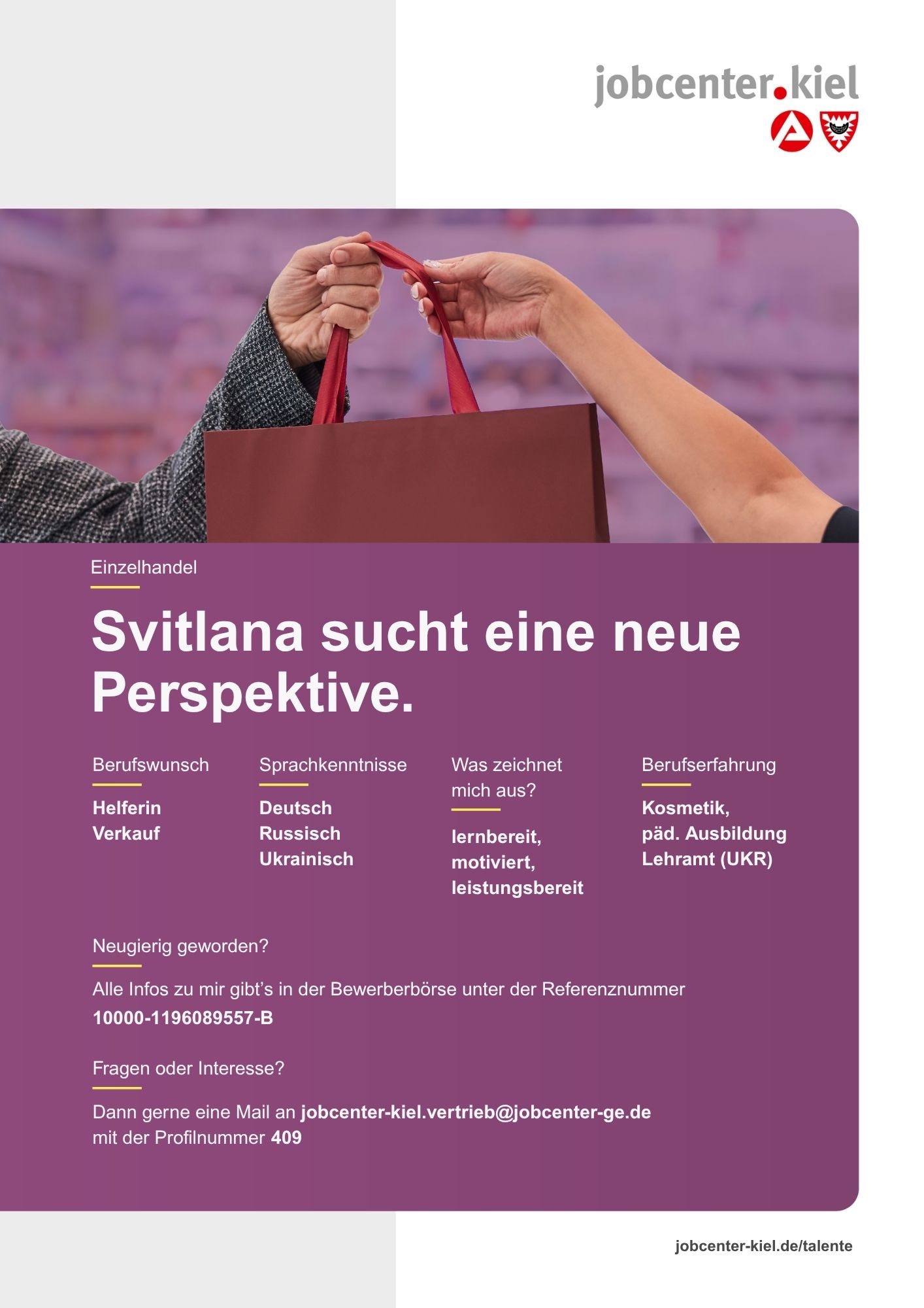 Voransicht eines Talentprofils des Jobcenters Kiel. Oben rechts das Logo des Jobcenters Kiel. Darunter eine Fotografie zweier Hände, die eine Einkaufstasche übergeben. In der Bildmitte Text: ‚Svitlana sucht eine neue Perspektive.‘ Es folgen Angaben zu Berufswunsch (Helferin Verkauf), Sprachkenntnissen (Deutsch, Russisch, Ukrainisch), Was zeichnet mich aus? (lernbereit, motiviert, leistungsbereit), sowie Berufserfahrung (Kosmetik, päd. Ausbildung, Lehramt (UKR)). Unten Kontaktinformationen zum Jobcenter Kiel mit E-Mail-Adresse (jobcenter-kiel.vertrieb@jobcenter-ge.de), Profilnummer (409) und die Referenznummer (10000-1196089557-B) für die Bewerberbörse der Agentur für Arbeit. Mit Klick auf diese Voransicht erscheint das Profil als PDF mit denselben Informationen.