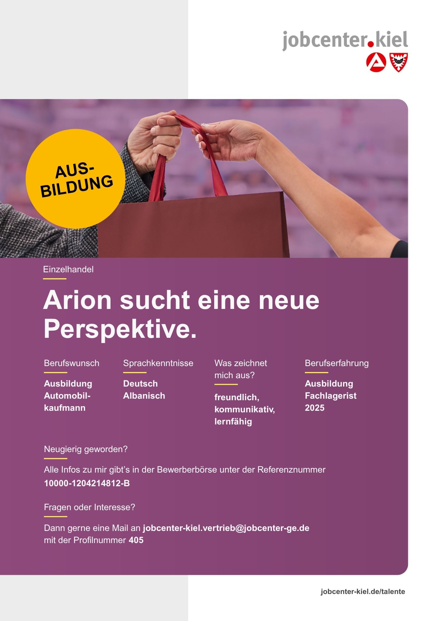 Voransicht eines Talentprofils des Jobcenters Kiel. Oben rechts das Logo des Jobcenters Kiel. Darunter eine Fotografie zweier Hände, die eine Einkaufstasche übergeben; links ein gelber Kreis mit dem Schriftzug ‚Ausbildung‘. In der Bildmitte Text: ‚Arion sucht eine neue Perspektive.‘ Es folgen Angaben zu Berufswunsch (Ausbildung Automobilkaufmann), Sprachkenntnissen (Deutsch, Albanisch), Was zeichnet mich aus? (freundlich, kommunikativ, lernfähig), sowie Berufserfahrung (Ausbildung Fachlagerist 2025). Unten Kontaktinformationen zum Jobcenter Kiel mit E-Mail-Adresse (jobcenter-kiel.vertrieb@jobcenter-ge.de), Profilnummer (405) und die Referenznummer (10000-1204214812-B) für die Bewerberbörse der Agentur für Arbeit. Mit Klick auf diese Voransicht erscheint das Profil als PDF mit denselben Informationen.