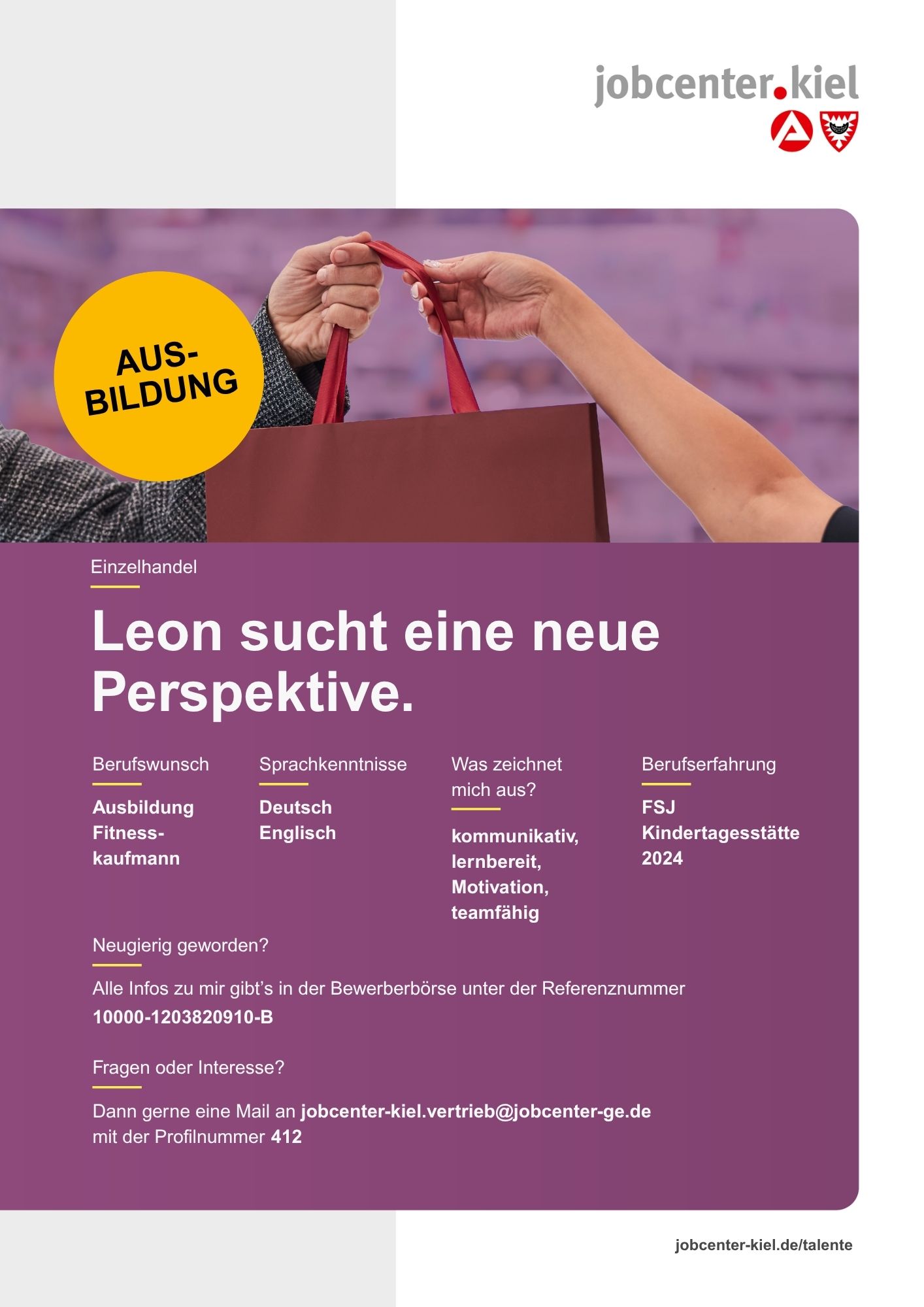 Voransicht eines Talentprofils des Jobcenters Kiel. Oben rechts das Logo des Jobcenters Kiel. Darunter eine Fotografie zweier Hände, die eine Einkaufstasche übergeben; links ein gelber Kreis mit dem Schriftzug ‚Ausbildung‘. In der Bildmitte Text: ‚Leon sucht eine neue Perspektive.‘ Es folgen Angaben zu Berufswunsch (Ausbildung Fitnesskaufmann), Sprachkenntnissen (Deutsch, Englisch), Was zeichnet mich aus? (kommunikativ, lernbereit, Motivation, teamfähig), sowie Berufserfahrung (FSJ Kindertagesstätte 2024). Unten Kontaktinformationen zum Jobcenter Kiel mit E-Mail-Adresse (jobcenter-kiel.vertrieb@jobcenter-ge.de), Profilnummer (412) und die Referenznummer (10000-1203820910-B) für die Bewerberbörse der Agentur für Arbeit. Mit Klick auf diese Voransicht erscheint das Profil als PDF mit denselben Informationen.
