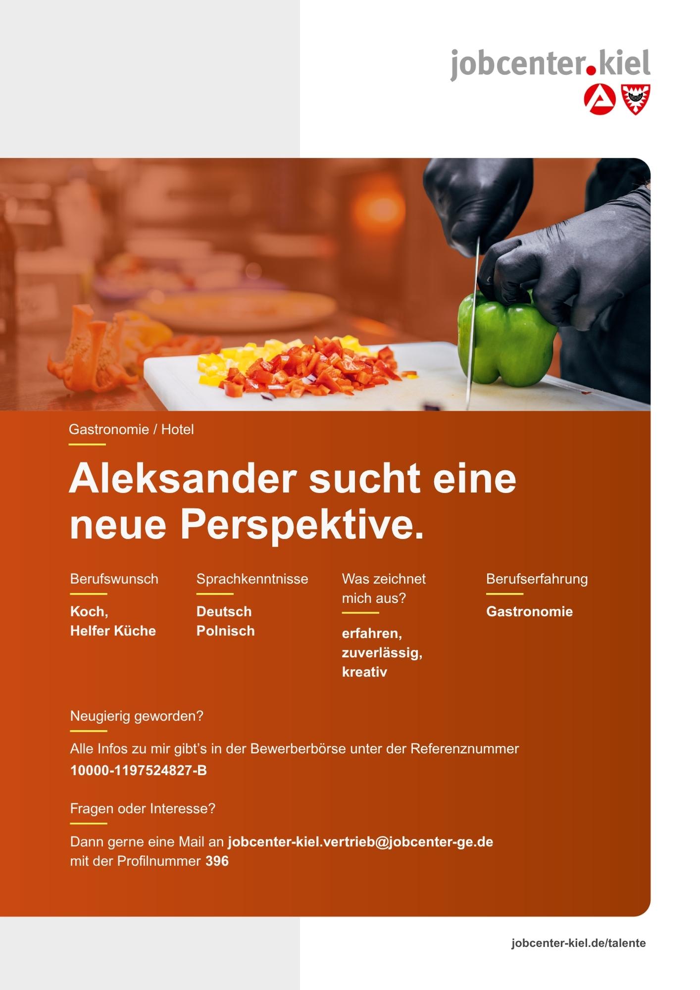 Voransicht eines Talentprofils des Jobcenters Kiel. Oben rechts das Logo des Jobcenters Kiel. Darunter eine Fotografie von Händen mit schwarzen Handschuhen, die eine Paprika schneiden. In der Bildmitte Text: ‚Aleksander sucht eine neue Perspektive.‘ Es folgen Angaben zu Berufswunsch (Koch, Helfer Küche), Sprachkenntnissen (Deutsch, Polnisch), Was zeichnet mich aus? (erfahren, zuverlässig, kreativ), sowie Berufserfahrung (Gastronomie). Unten Kontaktinformationen zum Jobcenter Kiel mit E-Mail-Adresse (jobcenter-kiel.vertrieb@jobcenter-ge.de), Profilnummer (396) und die Referenznummer (10000-1197524827-B) für die Bewerberbörse der Agentur für Arbeit. Mit Klick auf diese Voransicht erscheint das Profil als PDF mit denselben Informationen.