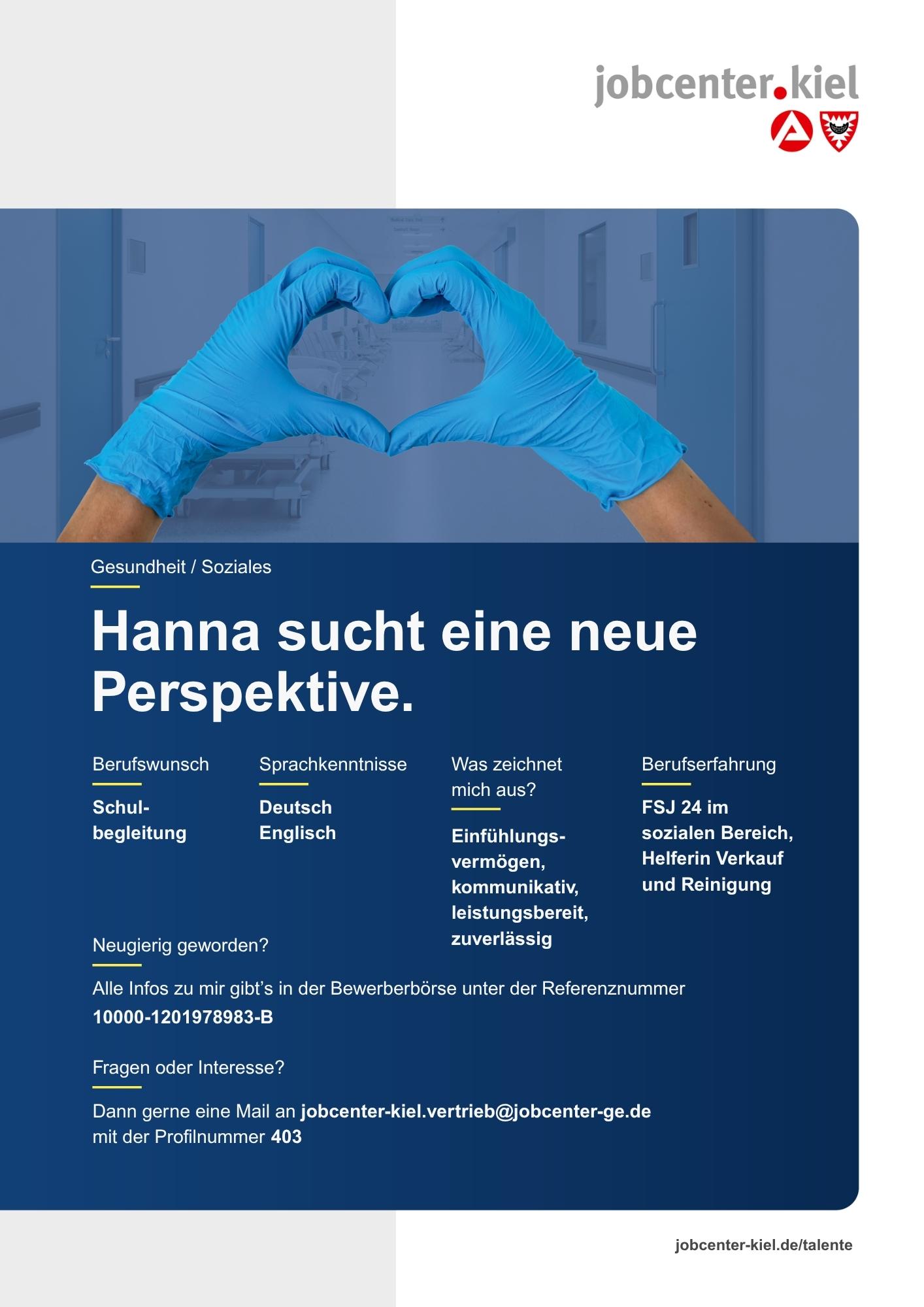 Voransicht eines Talentprofils des Jobcenters Kiel. Oben rechts das Logo des Jobcenters Kiel. Darunter eine Fotografie zweier Hände in blauen medizinischen Handschuhen, die ein Herz formen. In der Bildmitte Text: ‚Hanna sucht eine neue Perspektive.‘ Es folgen Angaben zu Berufswunsch (Schulbegleitung), Sprachkenntnissen (Deutsch, Englisch), Was zeichnet mich aus? (Einfühlungsvermögen, kommunikativ, leistungsbereit, zuverlässig), sowie Berufserfahrung (FSJ 24 im sozialen Bereich, Helferin Verkauf und Reinigung). Unten Kontaktinformationen zum Jobcenter Kiel mit E-Mail-Adresse (jobcenter-kiel.vertrieb@jobcenter-ge.de), Profilnummer (403) und die Referenznummer (10000-1201978983-B) für die Bewerberbörse der Agentur für Arbeit. Mit Klick auf diese Voransicht erscheint das Profil als PDF mit denselben Informationen.