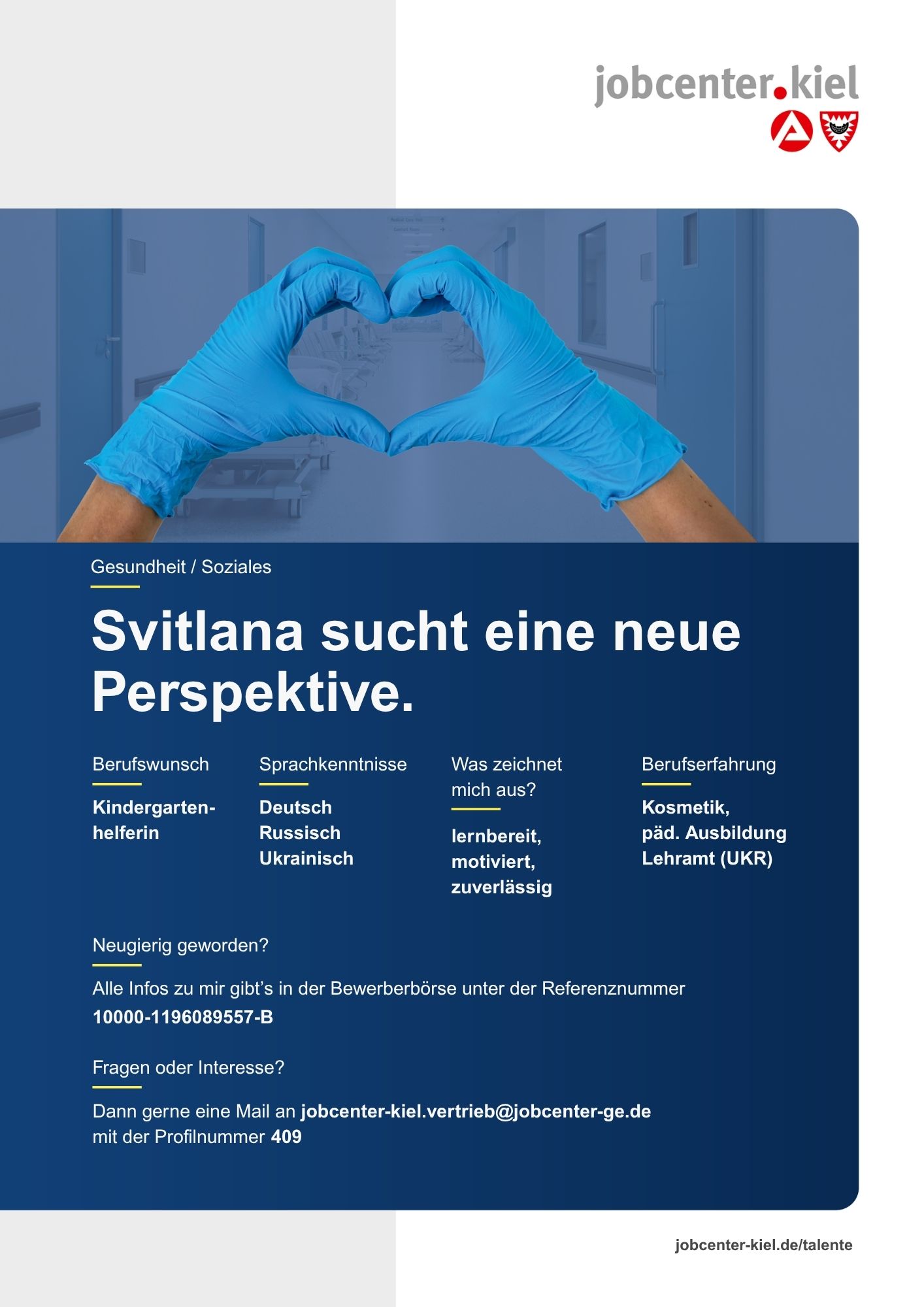 Voransicht eines Talentprofils des Jobcenters Kiel. Oben rechts das Logo des Jobcenters Kiel. Darunter eine Fotografie zweier Hände in blauen medizinischen Handschuhen, die ein Herz formen. In der Bildmitte Text: ‚Svitlana sucht eine neue Perspektive.‘ Es folgen Angaben zu Berufswunsch (Kindergartenhelferin), Sprachkenntnissen (Deutsch, Russisch, Ukrainisch), Was zeichnet mich aus? (lernbereit, motiviert, zuverlässig), sowie Berufserfahrung (Kosmetik, päd. Ausbildung, Lehramt (UKR)). Unten Kontaktinformationen zum Jobcenter Kiel mit E-Mail-Adresse (jobcenter-kiel.vertrieb@jobcenter-ge.de), Profilnummer (409) und die Referenznummer (10000-1196089557-B) für die Bewerberbörse der Agentur für Arbeit. Mit Klick auf diese Voransicht erscheint das Profil als PDF mit denselben Informationen.