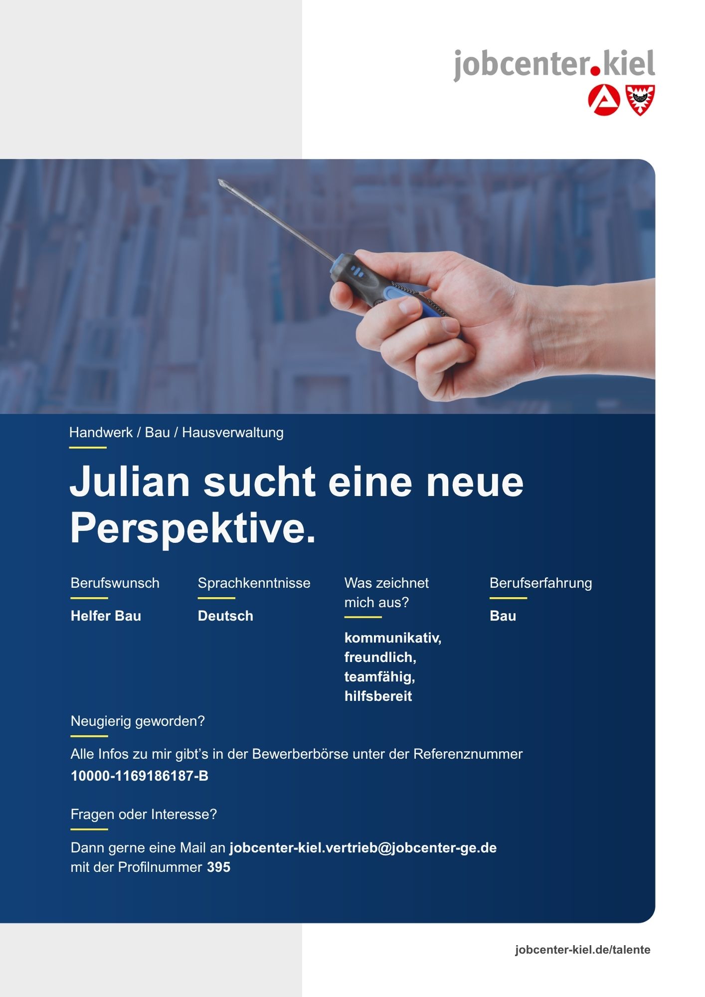 Voransicht eines Talentprofils des Jobcenters Kiel. Oben rechts das Logo des Jobcenters Kiel. Darunter eine Fotografie einer Hand, die einen Schraubendreher hält. In der Bildmitte Text: ‚Julian sucht eine neue Perspektive.‘ Es folgen Angaben zu Berufswunsch (Helfer Bau), Sprachkenntnissen (Deutsch), Was zeichnet mich aus? (kommunikativ, freundlich, teamfähig, hilfsbereit), sowie Berufserfahrung (Bau). Unten Kontaktinformationen zum Jobcenter Kiel mit E-Mail-Adresse (jobcenter-kiel.vertrieb@jobcenter-ge.de), Profilnummer (395) und die Referenznummer (10000-1169186187-B) für die Bewerberbörse der Agentur für Arbeit. Mit Klick auf diese Voransicht erscheint das Profil als PDF mit denselben Informationen.