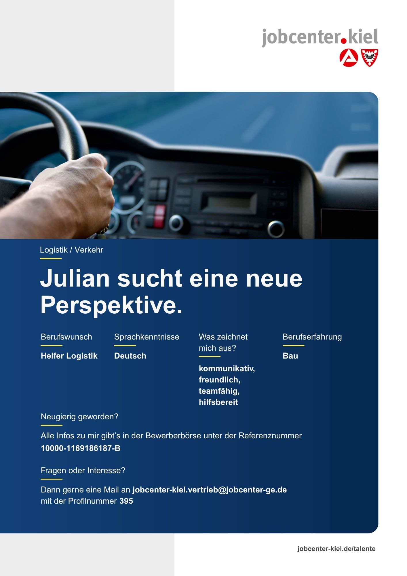 Voransicht eines Talentprofils des Jobcenters Kiel. Oben rechts das Logo des Jobcenters Kiel. Darunter eine Fotografie eines Fahrzeuginnenraums mit Blick auf ein Lenkrad. In der Bildmitte Text: ‚Julian sucht eine neue Perspektive.‘ Es folgen Angaben zu Berufswunsch (Helfer Logistik), Sprachkenntnissen (Deutsch), Was zeichnet mich aus? (kommunikativ, freundlich, teamfähig, hilfsbereit), sowie Berufserfahrung (Bau). Unten Kontaktinformationen zum Jobcenter Kiel mit E-Mail-Adresse (jobcenter-kiel.vertrieb@jobcenter-ge.de), Profilnummer (395) und die Referenznummer (10000-1169186187-B) für die Bewerberbörse der Agentur für Arbeit. Mit Klick auf diese Voransicht erscheint das Profil als PDF mit denselben Informationen.