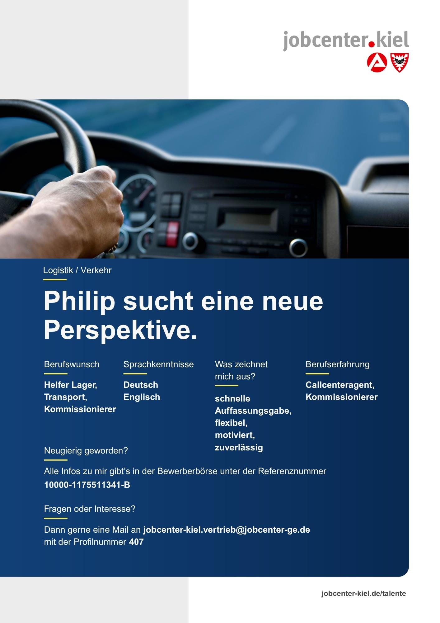 Voransicht eines Talentprofils des Jobcenters Kiel. Oben rechts das Logo des Jobcenters Kiel. Darunter eine Fotografie eines Fahrzeuginnenraums mit Blick auf ein Lenkrad. In der Bildmitte Text: ‚Philip sucht eine neue Perspektive.‘ Es folgen Angaben zu Berufswunsch (Helfer Lager, Transport, Kommissionierer), Sprachkenntnissen (Deutsch, Englisch), Was zeichnet mich aus? (schnelle Auffassungsgabe, flexibel, motiviert, zuverlässig), sowie Berufserfahrung (Callcenteragent, Kommissionierer). Unten Kontaktinformationen zum Jobcenter Kiel mit E-Mail-Adresse (jobcenter-kiel.vertrieb@jobcenter-ge.de), Profilnummer (407) und die Referenznummer (10000-1175511341-B) für die Bewerberbörse der Agentur für Arbeit. Mit Klick auf diese Voransicht erscheint das Profil als PDF mit denselben Informationen.