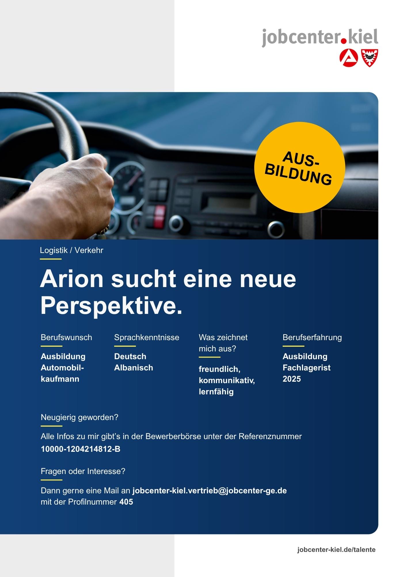 Voransicht eines Talentprofils des Jobcenters Kiel. Oben rechts das Logo des Jobcenters Kiel. Darunter eine Fotografie eines Fahrzeugcockpits mit einer Hand am Lenkrad, rechts ein gelber Kreis mit der Aufschrift ‚AUSBILDUNG‘. In der Bildmitte Text: ‚Arion sucht eine neue Perspektive.‘ Es folgen Angaben zu Berufswunsch (Ausbildung Automobilkaufmann), Sprachkenntnissen (Deutsch, Albanisch), Was zeichnet mich aus? (freundlich, kommunikativ, lernfähig), sowie Berufserfahrung (Ausbildung Fachlagerist 2025). Unten Kontaktinformationen zum Jobcenter Kiel mit E-Mail-Adresse (jobcenter-kiel.vertrieb@jobcenter-ge.de), Profilnummer (405) und die Referenznummer (10000-1204214812-B) für die Bewerberbörse der Agentur für Arbeit. Mit Klick auf diese Voransicht erscheint das Profil als PDF mit denselben Informationen.