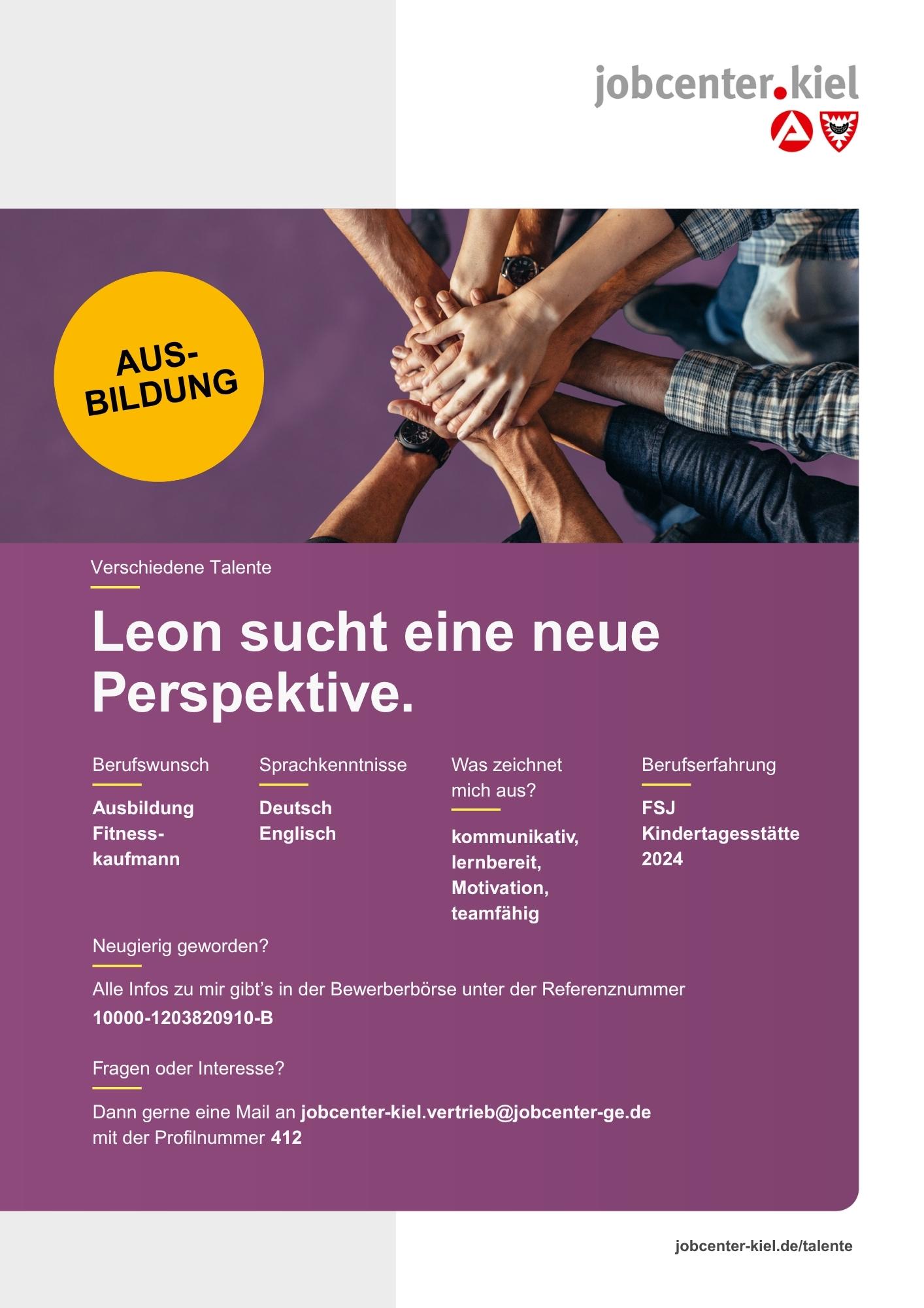 Voransicht eines Talentprofils des Jobcenters Kiel. Oben rechts das Logo des Jobcenters Kiel. Darunter eine Fotografie mehrerer übereinandergelegter Hände, daneben ein gelber Kreis mit der Aufschrift „Ausbildung“. In der Bildmitte Text: „Leon sucht eine neue Perspektive.“ Es folgen Angaben zu Berufswunsch (Ausbildung Fitnesskaufmann), Sprachkenntnissen (Deutsch, Englisch), Was zeichnet mich aus? (kommunikativ, lernbereit, Motivation, teamfähig), sowie Berufserfahrung (FSJ Kindertagesstätte 2024). Unten Kontaktinformationen zum Jobcenter Kiel mit E-Mail-Adresse (jobcenter-kiel.vertrieb@jobcenter-ge.de), Profilnummer (412) und die Referenznummer (10000-1203820910-B) für die Bewerberbörse der Agentur für Arbeit. Mit Klick auf diese Voransicht erscheint das Profil als PDF mit denselben Informationen.